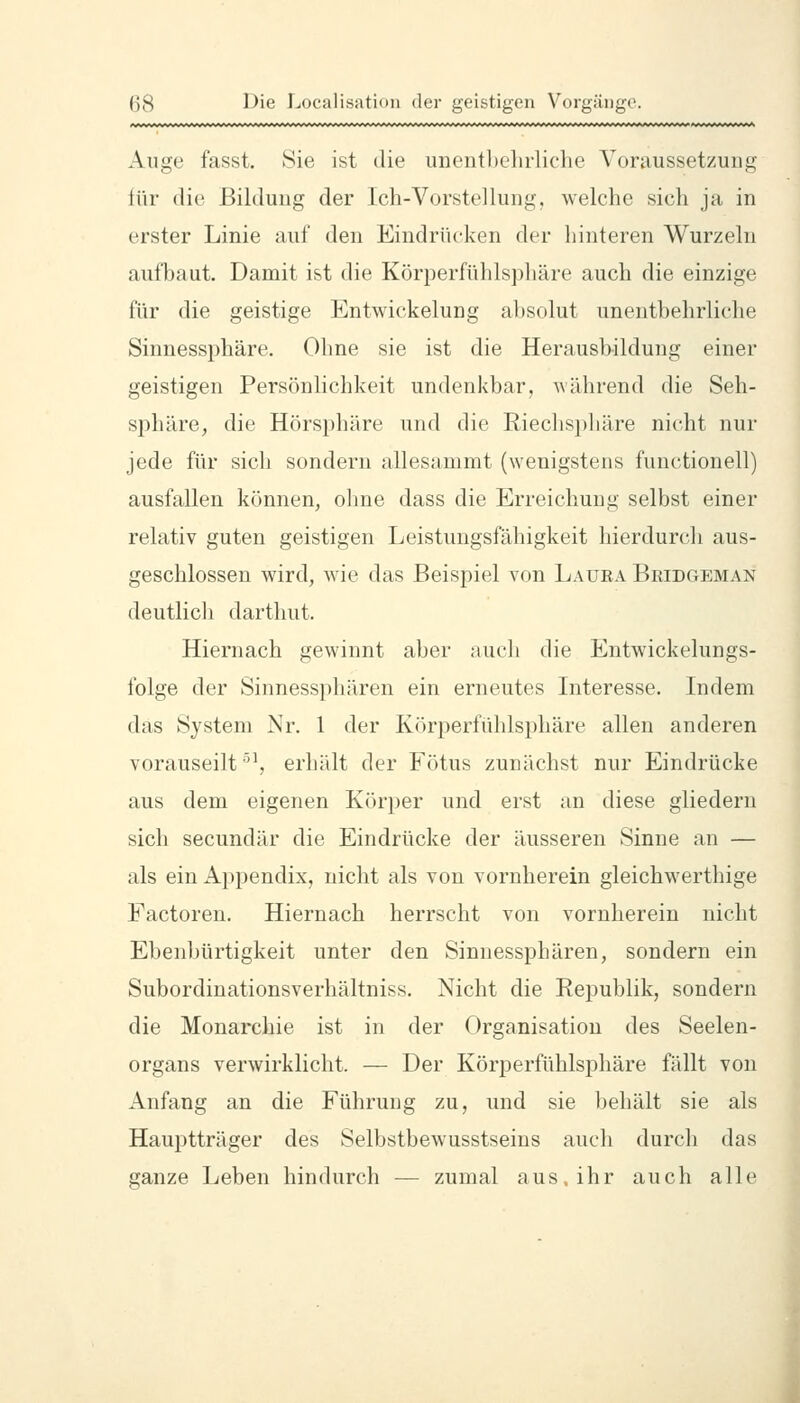 Auge fasst. Sie ist die unentbelirliclie ^Voraussetzung lür die Bildung der Ich-Vorstellung, welche sich ja in erster Linie auf den Eindrücken der hinteren Wurzeln aufbaut. Damit ist die Körperfühlsphäre auch die einzige für die geistige Entwickelung absolut unentbehrliche Sinnessphäre. Ohne sie ist die Herausbildung einer geistigen Persönlichkeit undenkbar, Avährend die Seh- sphäre, die Hörsphäre und die Riechspliäre nicht nur jede für sich sondern allesammt (wenigstens functionell) ausfallen können, ohne dass die Erreichung selbst einer relativ guten geistigen Leistungsfähigkeit hierdurch aus- geschlossen wird, wie das Beispiel von Lauea Beidgeman deutlich darthut. Hiernach gewinnt aber auch die Entwickelungs- folge der Sinnessphären ein erneutes Interesse. Indem das System Nr. 1 der Köri)erfühlsphäre allen anderen vorauseilt ''^, erhält der Fötus zunächst nur Eindrücke aus dem eigenen Körper und erst an diese gliedern sich secundär die Eindrücke der äusseren Sinne an — als ein Appendix, nicht als von vornherein gleichwerthige Factoren. Hiernach herrscht von vornherein nicht Ebenbürtigkeit unter den Sinnessphären, sondern ein Subordinationsverhältniss. Nicht die Republik, sondern die Monarchie ist in der Organisation des Seelen- organs verwirklicht. — Der Körperfühlsphäre fällt von Anfang an die Führung zu, und sie behält sie als Hauptträger des Selbstbewusstseins auch durch das ganze Leben hindurch — zumal aus, ihr auch alle 1