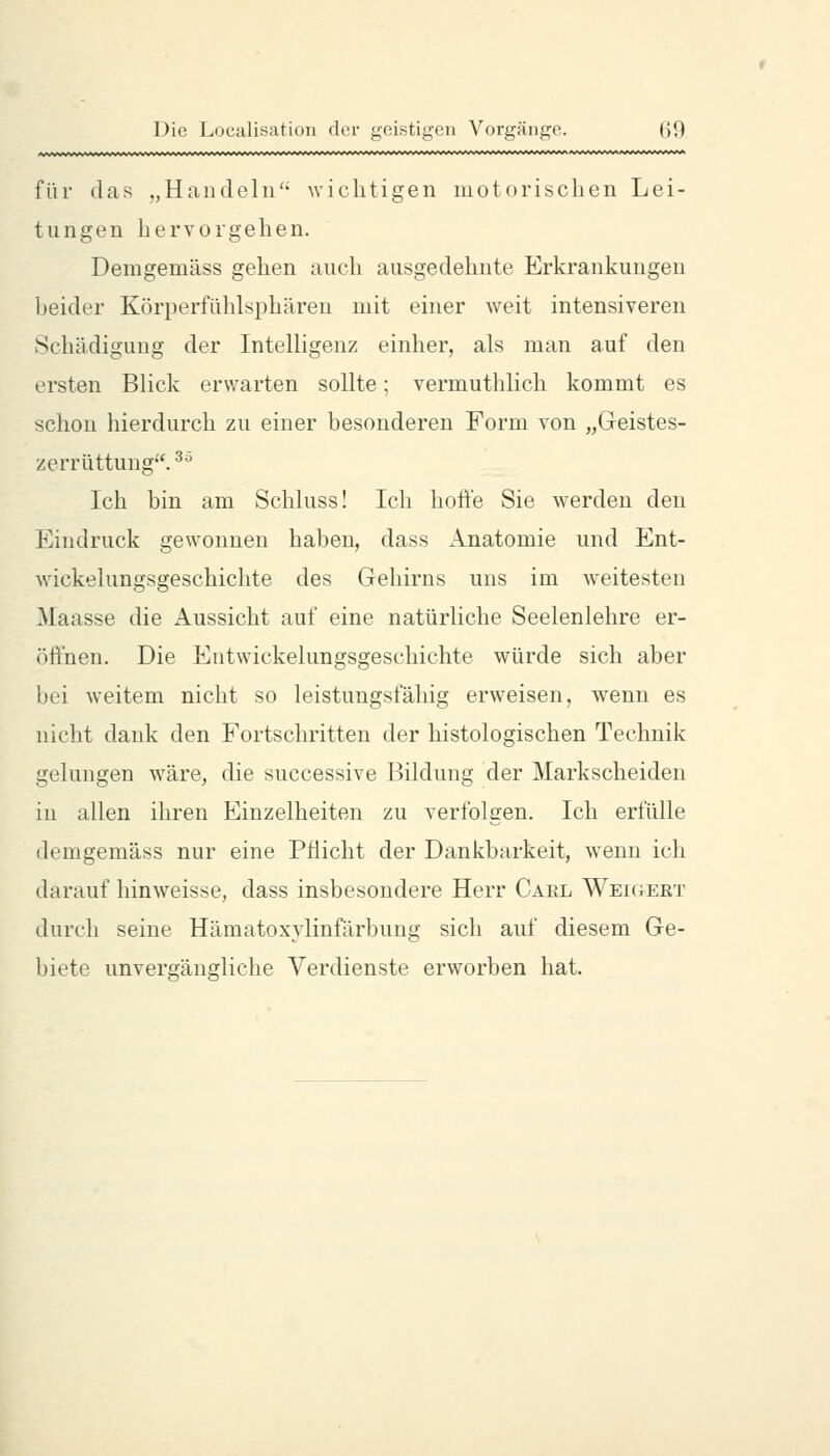 für das „Handeln' wichtigen niot(irischen Lei- tungen hervorgehen. Demgemäss gehen auch ausgedehnte Erkrankungen heider Körperfühlsphäreu mit einer weit intensiveren Schädigung der InteUigenz einher, als man auf den ersten Blick erwarten sollte; vermuthlich kommt es schon hierdurch zu einer besonderen Form von „Geistes- zerrüttung. ^^ Ich bin am Schluss! Ich hofte Sie werden den Eindruck gewonnen haben, dass Anatomie und Ent- wickelungsgeschichte des Gehirns uns im weitesten Maasse die Aussicht auf eine natürliche Seelenlehre er- öftnen. Die Entwickelungsgeschichte würde sich aber bei weitem nicht so leistungsfähig erweisen, wenn es nicht dank den Fortschritten der histologischen Technik gelungen wäre, die successive Bildung der Markscheiden in allen ihren Einzelheiten zu verfolgen. Ich erfülle demgemäss nur eine Pflicht der Dankbarkeit, wenn ich darauf hinweisse, dass insbesondere Herr Carl Weigert durch seine Hämatoxylinfärbung sich auf diesem Ge- biete unvergängliche Verdienste erworben hat.