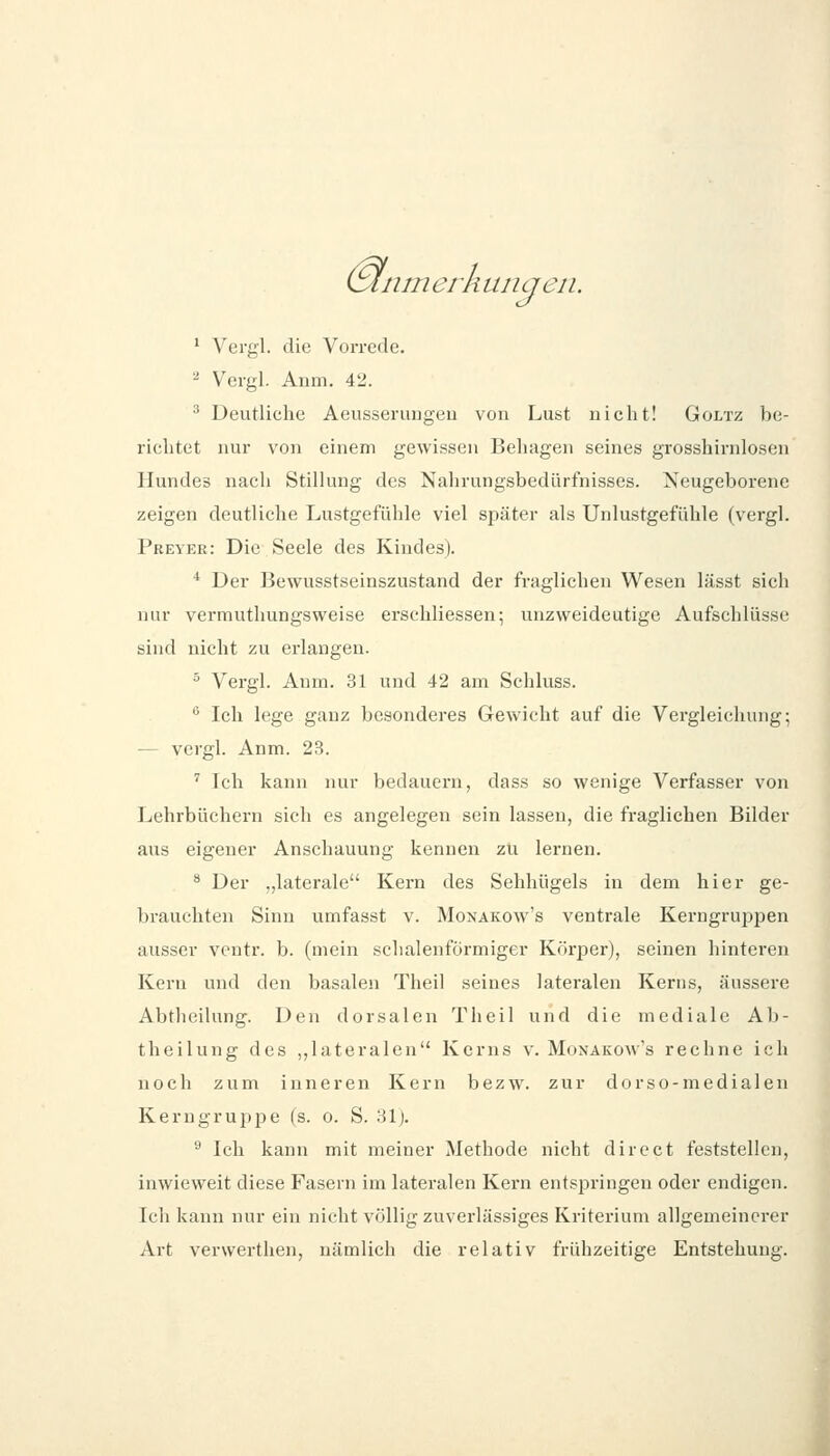 (Slnni erh unqeii. * Vergl. die Vorrede. - Vergl. Anm. 42. ^ Deutliche Aeusserimgeu von Lust nicht! Goltz be- richtet nur von einem gewissen Behagen seines grosshirnlosen Hundes nach Stillung des Nahrungsbedürfnisses. Neugeborene zeigen deutliche Lustgefühle viel später als Unlustgefuhle (vergl. Preyer: Die Seele des Kindes). * Der Bewusstseinszustand der fraglichen Wesen lässt sich nur vermuthungsweise erschliessen; unzweideutige Aufschlüsse sind nicht zu erlangen. ° Vergl. Anm. 31 und 42 am Schluss.  Ich lege ganz besonderes Gewicht auf die Vergleichung; — vergl. Anm. 23. ' Ich kann nur bedauern, dass so wenige Verfasser von Lehrbüchern sich es angelegen sein lassen, die fraglichen Bilder aus eigener Anschauung kenneu zu lernen. * Der „laterale Kei*n des Sehhügels in dem hier ge- brauchten Sinn umfasst v. Monakow's ventrale Kerngruppen ausser vcntr. b. (mein schalenförmiger Körper), seinen hinteren Kern und den basalen Theil seines lateralen Kerns, äussere Abtheilung. Den dorsalen Theil und die mediale Ab- theilung des „lateralen Kerns v. Monakow's rechne ich noch zum inneren Kern bezw. zur dorso-medialen Kerngruppe (s. o. S. 31). ^ Ich kann mit meiner Methode nicht diroct feststellen, inwieweit diese Fasern im lateralen Kern entspringen oder endigen. Ich kann nur ein nicht völlig zuverlässiges Kriterium allgemeinerer Art verwerthen, nämlich die relativ frühzeitige Entstehung.