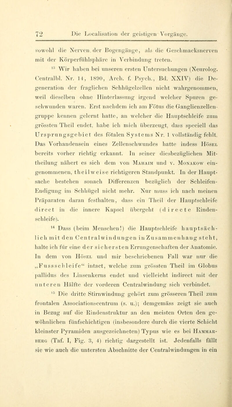 suwdlil die Nerven, der Bogengänge, als die Geselimacksncrven mit der Körj^erfühlspliäre in Verbindung treten. '•■' Wir haben bei unseren ersten Untersuchungen (Neurolog. Centralbl. Nr. 14, 1890, Arch. f. Psych., Bd. XXIV) die De- generation der fraglichen Sehhügelzellen nicht wahrgenommen, weil dieselben ohne Hinterlassung irgend welcher Spuren ge- schwunden waren. Erst nachdem ich am Fötus die Ganglienzellen- gruppe kennen gelernt hatte, an welcher die Hauptschleife zum grössten Theil endet, habe ich mich überzeugt, da,?s speeiell das Ursprungsgebiet des fötalen Systems Nr. 1 vollständig fehlt. Das Vorhandensein eines Zellenschwundes hatte indess Hösel bereits vorher richtig erkannt. In seiner diesbezüglichen Mit- theilung nähert es sich dem von Mahaim und v. Monakow ein- genommenen, theil weise riehtigeren Standpunkt. In der Haupt- sache bestehen sonach Diflferenzen bezüglich der Schleifen- Endigung im Sehhügel nicht mehr. Nur muss ich nach meinen Präparaten daran festhalten, das.s ein Theil der Hauptschleife direct in die innere Kaj^sel übergeht (directe Rinden- schleife). '* Dass (beim Menschen!) die Hauptschleife hauptsäch- lich mit den Central Windungen in Zusammenhang steht, halte ich für eine der sichersten Errungenschaften der Anatomie. In dem von Hösei. und mir beschriebenen Fall war nur die ,,Fussschleife intact, welche zum grössten Theil im Globus pallidus des Linsenkerns endet und vielleicht indirect mit der unteren Hälfte der vorderen Centralwindung sich verbindet. '^ Die dritte Stirnwindung gehört zum grösseren Theil zum frontalen Associationscentrum (s. u.); demgemäss zeigt sie auch in Bezug auf die Rindenstruktur an den meisten Orten den ge- wöhnliehen fünfschichtigen (insbesondere durch die vierte Schicht kleinster Pyramiden ausgezeichneten) Typus wie es bei Hamnar- BERG (Taf. I, Fig. 3, 4) richtig dargestellt ist. Jedenfalls fällt sie wie auch die untersten Abschnitte der Centralwinduugen in ein