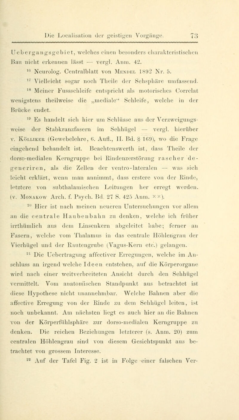 Uobergangsgcbict, welches einen besonders cluirakteristisclicn Bau nicht erkennen lässt ■— vergl. Anni. 42. »•^ Neurolog. Centralblatt von Mendel 1892 Nr. 5.  Vielleicht sogar noch Theile der Sehsphäre umfassend. '* Meiner Fussschleife entspricht als motorisches Correlat wenigstens theilweisc die „mediale'' Schleife, welche in der Brücke endet. '^ Es handelt sich hier um Schlüsse aus der Verzweigungs- wcise der Stabkranzfasern im Sehhügel — vergl. hierüber V. KöLLiKER (Gewebelehre, 6. Aufl., II. Bd. ij 169), wo die Frage eingehend behandelt ist. Beachtenswert!! ist, dass Theile der dorso-medialen Kerngruppe bei Rindenzerstörung rascher de- geueriren, als die Zellen der ventro-lateralen — was sich lijicht erklärt, wenn man annimmt, dass erstere von der Rinde, letztere von subthalamischen Leitungen her erregt werden. (V. Monakow Arch. f. Psych. Bd 27 S. 425 Anm. xx). - Hier ist nach meinen neueren Untersuchungen vor allem an die centrale Haubenbahn zu denken, welche ich früher irrthümlich aus dem Linsenkern abgeleitet habe; ferner an Fasern, welche vom Thalamus in das centrale Höhlengrau der Vierhügel und der Rautengrube (Vagus-Kern etc.) gelangen. '-' Die Uebertragung affectiver Erregungen, welche im An- schluss an irgend welche Ideen entstehen, auf die Körperorgane wird nach einer weitverbreiteten Ansicht durch den Sehhügel vermittelt. Vom anatomischen Standpunkt aus betrachtet ist diese Hypothese nicht vmannehmbar. Welche Bahnen aber die aifective Erregung von der Rinde zu dem Sehhügel leiten, ist noch unbekannt. Am nächsten liegt es auch hier an die Bahnen von der Körperfühlsphäre zur dorso-medialen Kerngruppe zu denken. Die reichen Beziehungen letzterer (s. Anm. 20) zum centralen Höhlengrau sind von diesem Gesichtspunkt aus be- trachtet von grossem Interesse. ^^ Auf der Tafel Fig. 2 ist in Folge einer falschen Ver-