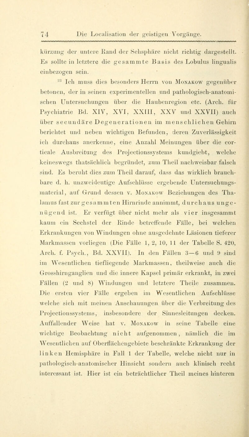 kiirzung der untere Rand der Sehsphäre nicht richtig dargestellt. Es sollte in letztere die gesammte Basis des Lobulus lingualis einbezogen sein. -^ Ich muss dies besonders Herrn von Monakow gegenüber betonen, der in seinen experimentellen und pathologisch-anatomi- schen Untersuchungen über die Haubenregion etc. (Arch. für Psychiatrie Bd. XIV, XVI, XXIII, XXV und XXVII) auch über secundäre Degenerationen im menschlichen Gehirn berichtet und neben wichtigen Befunden, deren Zuverlässigkeit ich durchaus anerkenne, eine Anzahl Meinungen über die cor- ticale Ausbreitung des Projectionssystems kundgiebt, welche keineswegs thatsächlich begründet, zum Tlieil nachweisbar falsch sind. Es beruht dies zum Theil darauf, dass das wirklich brauch- bare d. h. unzweideutige Aufschlüsse ergebende Untersuchungs- material, auf Grund dessen v. Monakow Beziehungen des Tha- liuniis fast zur gesammten Hirnrinde annimmt, durchaus unge- nügend ist. Er verfügt über nicht mehr als vier insgesammt kaum ein Sechstel der Rinde betreifende Fälle, bei welchen Erkrankungen von Windungen ohne ausgedehnte Läsionen tieferer Markmassen vorliegen (Die Fälle 1, 2, 10, 11 der Tabelle S. 420, Arch. f. Psych., Bd. XXVII). In den Fällen 3—6 und 9 sind im Wesentlichen tiefliegende Markmasseu, theilweise auch die Grosshiruganglien und die innere Kapsel jjrimär erkrankt, in zwei Fällen (2 und 8) Windungen und letztere Theile zusammen. Die ersten vier Fälle ergeben im Wesentlichen Aufschlüsse welche sich mit meinen Anschauungen über die Verbreitung des Projectionssystems, insbesondere der Sinnesleitungen decken. Auffallender Weise hat v. Monakow in seine Tabelle eine wichtige Beobachtung nicht aufgenommen, nämlich die im Wesentlichen auf Oberflächengebiete beschränkte Erkrankung der linken Hemisphäre in Fall 1 der Tabelle, welche nicht nur in pathologisch-anatomischer Hinsicht sondern auch klinisch recht interessant ist. Hier ist ein beträchtlicher Theil meines hinteren