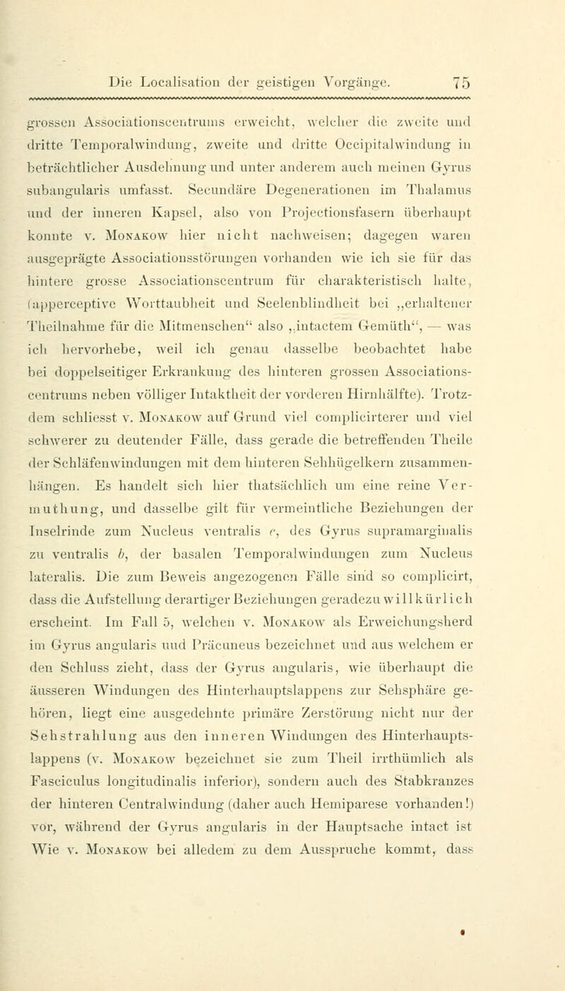 grossen Associationscentrunis erweicht, welcher die zweite und dritte Temporalwindung, zweite und dritte Occipitalwindung in beträchtlicher Ausdehnung und unter anderem auch meinen Gyrus subangularis umfasst. Secundäre Degenei-ationen im Thalamus und der inneren Kapsel, also von Projectionsfasern überhaupt konnte v. Monakow hier nicht nachweisen; dagegen waren ausgeprägte Associationsstörungen vorhanden wie ich sie für das hintere grosse Associationscentrum für charakteristisch halte, (apperceptive Worttaubheit und Seelenblindheit bei ,,erhaltener Thcilnahme für die Mitmenschen also ,,intactem Gemüth, — was ich hervorhebe, weil ich genau dasselbe beobachtet habe bei doppelseitiger Erkrankung des hinteren grossen Associations- centrums neben völliger Intaktheit der vorderen Hirnhälfte). Trotz- dem schliesst v. Monakow auf Grund viel complicirterer und viel schwerer zu deutender Fälle, dass gerade die betreifenden Theile der Schläfenwindungen mit dem hinteren Sehhügelkeru zusammen- hängen. Es handelt sich hier thatsächlich um eine reine Ver- muthung, und dasselbe gilt für vermeintliche Beziehungen der Inselrinde zum Nucleus ventralis r-, des Gyrus supramarginalis zu ventralis /;, der basalen Temporalwindungen zum Nucleus lateralis. Die zum Beweis angezogenen Fälle sind so complicirt, dass die Aufstellung derartiger Beziehungen geradezu willkürlich erscheint. Im Fall 5, welchen v. Monakow als Erweichungsherd im Gyrus angularis und Präcuneus bezeichnet und aus welchem er den Schluss zieht, dass der Gyrus angularis, wie überhaupt die äusseren Windungen des Hinterhauptslappens zur Sehsphäre ge- hören, liegt eine ausgedehnte primäre Zerstörung nicht nur der Sehstrahlung aus den inneren Windungen des Hinterhaujits- lappens (v. Monakow bezeichnet sie zum Theil irrthümlich als Fasciculus longitudinalis inferior), sondern auch des Stabkranzes der hinteren Centralwindung (daher auch Hemiparese vorhanden!) vor, während der Gyrus angularis in der Hauptsache intact ist Wie V. Monakow bei alledem zu dem Ausspruche kommt, dass
