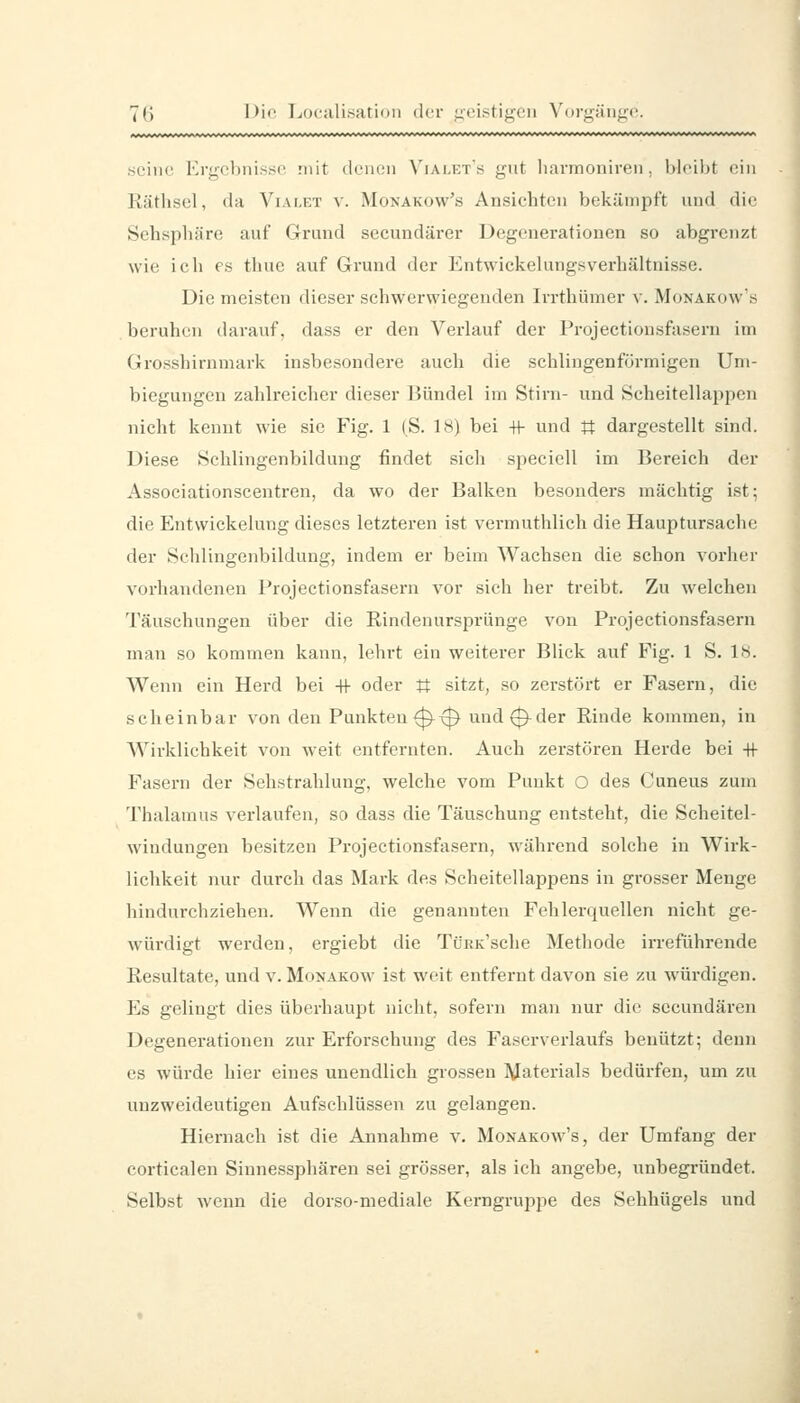 7(i l>ii' Ijoculisation der ueistij^eii Vorgiiiige. .seine Ergebnisse mit dencni Vialet'h gnt lu^rmoniren, bleibt ein Räthsel, da A^iai.et v. Monakow's Ansichten bekämpft und die Sehspliäre auf Grund sccundärer Degenerationen so abgrenzt wie ich es thue auf Grund der Entwickelungsverbältnisse. Die meisten dieser schwerwiegenden Irrthümer v. Monakow's beruhen darauf, dass er den Verlauf der Projeetionsfasern im Grosshirnmark insbesondere auch die schlingenförmigen Uni- biegungen zahlreicher dieser Bündel im Stirn- und Scheitellappen nicht kennt wie sie Fig. 1 |S. 18) bei -tf und U dargestellt sind. Diese Schlingenbildung findet sich speciell im Bereich der Associationscentren, da wo der Balken besonders mächtig ist; die Entwickelung dieses letzteren ist vermutlilich die Hauptursache der Sclilingenbildung, indem er beim Wachsen die schon vorher vorhandenen Projeetionsfasern vor sich her treibt. Zu welchen Täuschungen über die Rindenursprünge von Projeetionsfasern man so kommen kann, lehrt ein weiterer Blick auf Fig. 1 S. 1«. Wenn ein Herd bei +1- oder tt sitzt, so zerstört er Fasern, die scheinbar von den Punkten 0^^ und 0^der Rinde kommen, in Wirklichkeit von weit entfernten. Auch zerstören Herde bei +1- Fasern der Sehstrahlung, welche vom Punkt O des Cuneus zum Thalamus verlaufen, so dass die Täuschung entsteht, die Scheitel- windungen besitzen Projeetionsfasern, während solche in Wirk- lichkeit nur durch das Mark des Scheitellappens in grosser Menge hindurchziehen. Wenn die genannten Fehlerquellen nicht ge- w'ürdigt werden, ergiebt die TüEK'sche Methode irreführende Resultate, und v. Monakow ist weit entfernt davon sie zu würdigen. Es gelingt dies überhaupt nicht, sofern man nur die sccundären Degenerationen zur Ei'forschung des Faserverlaufs benutzt; denn es würde hier eines unendlich grossen Materials bedürfen, um zu unzweideutigen Aufschlüssen zu gelangen. Hiernach ist die Annahme v. Monakow's, der Umfang der corticalen Siunessphären sei grösser, als ich angebe, unbegründet. Selbst wenn die dorso-mediale Kerngruppe des Sehhügels und