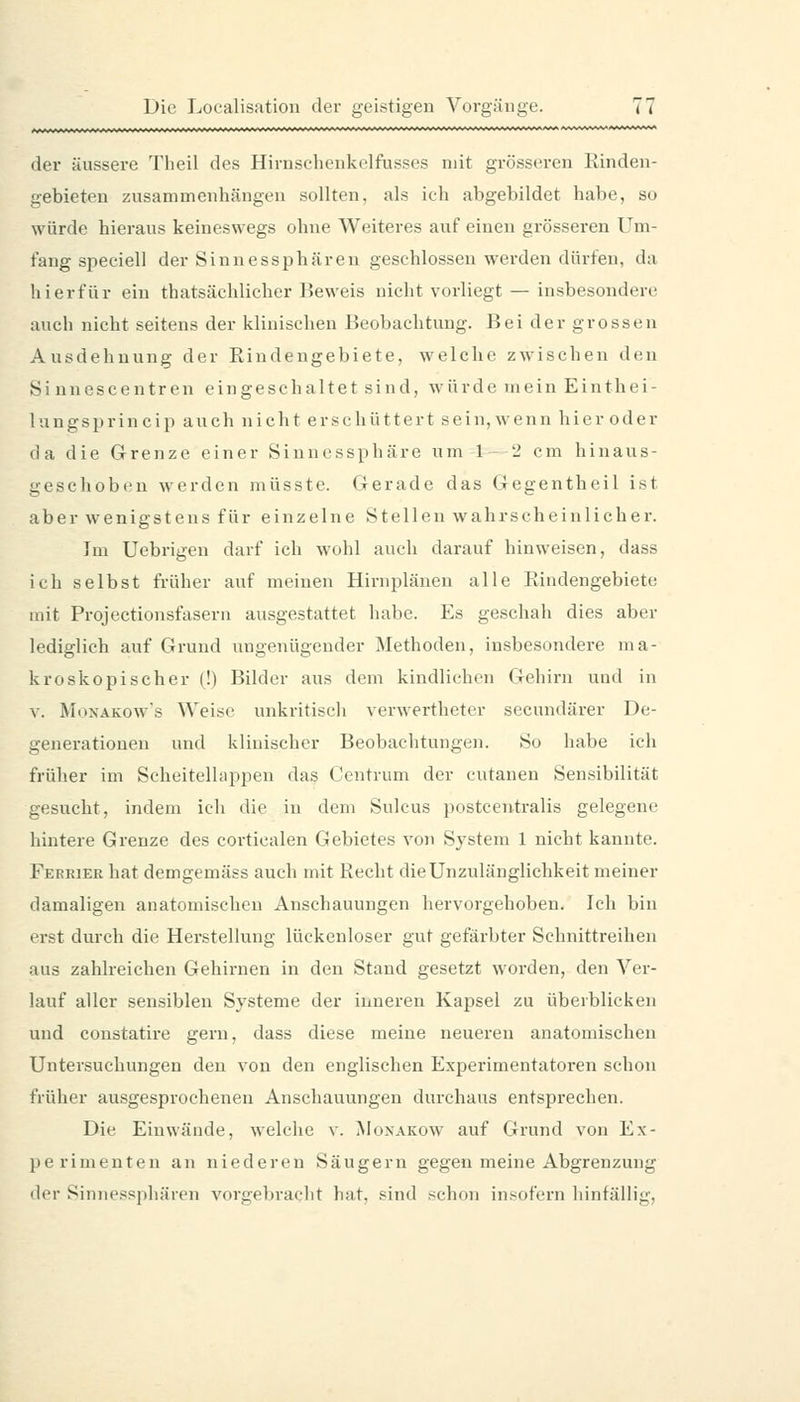 der äussere Theil des Hirnsclienkelfusses mit grösseren Rinden- gebieten zusammenhängen sollten, als ich abgebildet habe, so würde hieraus keineswegs ohne Weiteres auf einen grösseren Um- fang speciell der Sinnessphäreu geschlossen werden dürfen, da hierfür ein thatsächlicher Keweis nicht vorliegt — insbesondere auch nicht seitens der klinischen Beobachtung. Bei der grossen Ausdehnung der Rindengebiete, welche zwischen den Si unescentren eingeschaltet sind, würde mein Einthei- lungsprincip auch nicht erschüttert sein, wenn hier oder da die Grenze einer Sinnessphäre um 1-2 cm hinaus- geschoben werden müsste. Gerade das Gegentheil ist aber wenigstens für einzelne Stellen wahrscheinlicher. Im üebrigeu darf ich wohl auch darauf hinweisen, dass ich selbst früher auf meinen Hirnplänen alle Rindengebiete mit Projectionsfasern ausgestattet habe. Es geschah dies aber lediglich auf Grund ungenügender Methoden, insbesondere ma- kroskopischer (!) Bilder aus dem kindlichen Gehirn und in V. M(iXÄKows Weise unkritisch verwertheter secundärer De- generationen und klinischer Beobachtungen. So habe ich früher im Scheitelhippen das Centrum der cutanen Sensibilität gesucht, indem ich die in dem Sulcus postcentralis gelegene hintere Grenze des corticalen Gebietes von System 1 nicht kannte. Ferrier hat demgemäss auch mit Recht die Unzulänglichkeit meiner damaligen anatomischen Anschauungen hervorgehoben. Ich bin erst durch die Herstellung lückenloser gut gefärbter Schnittreihen aus zahlreichen Gehirnen in den Stand gesetzt worden, den Ver- lauf aller sensiblen Systeme der inneren Kapsel zu überblicken und constatire gern, dass diese meine neueren anatomischen Untersuchungen den von den englischen Experimentatoren schon früher ausgesprocheneu Anschauungen durchaus entsprechen. Die Einwände, welche v. Monakow auf Grund von Ex- perimenten an niederen Säugern gegen meine Abgrenzung der Sinnessphären vorgebracht hat. sind schon insofern hinfällig,