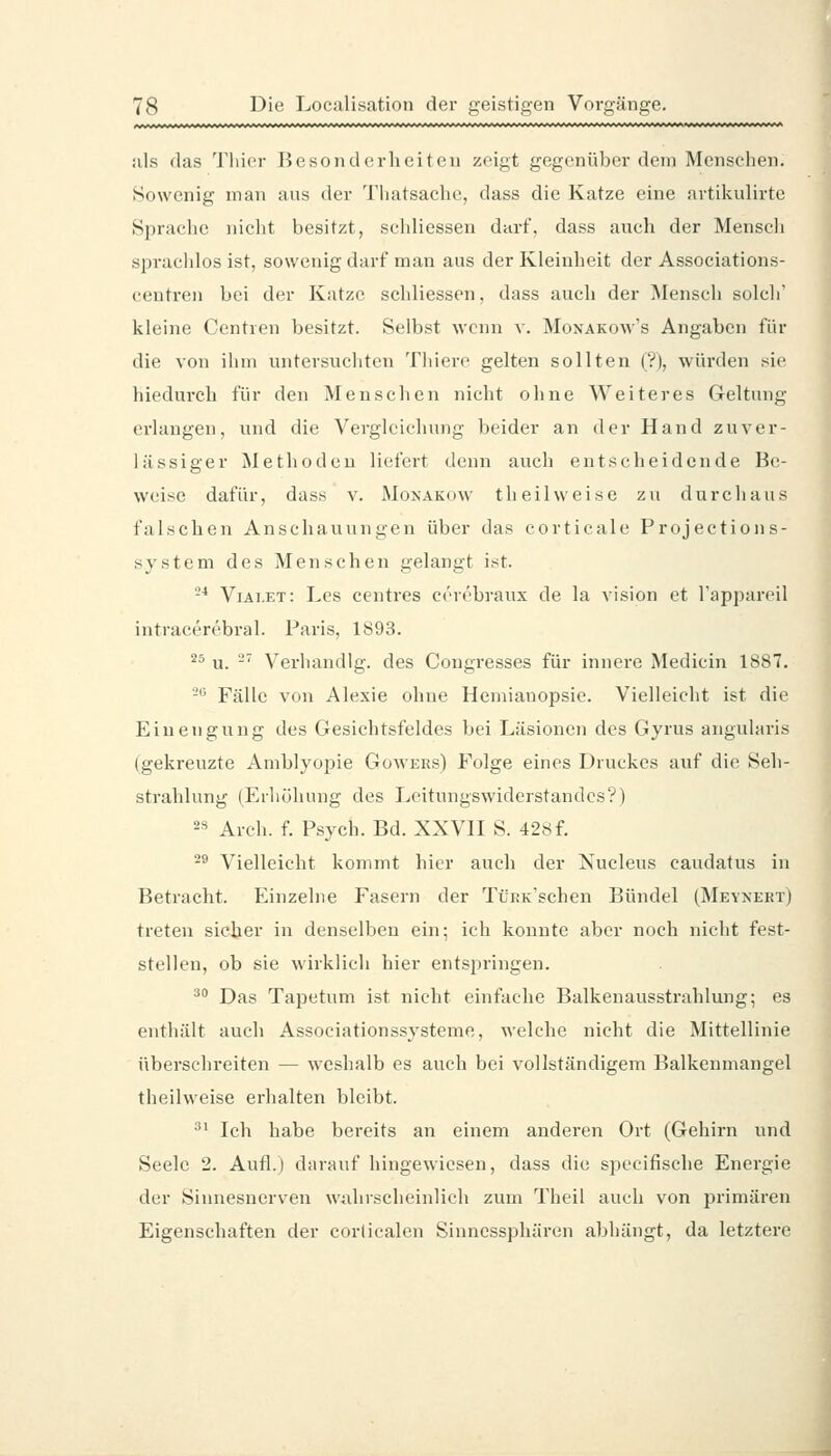 als das Tliier Besondin-hciten zeigt gegenüber dem Menschen. Sowenig man aus der Tliatsache, dass die Katze eine artikulirte Sprache nicht besitzt, schliessen darf, dass auch der Mensch spraclilos ist, sowenig darf man aus der Kleinheit der Associations- centren bei der Katze schliessen, dass auch der Mensch solch' kleine Centien besitzt. Selbst wenn v. Monakow's Angaben für die von ihm untersuchten Thiere gelten sollten (V), würden .sie hiedurch für den Menschen nicht ohne Weiteres Geltung erlangen, und die Vergleichung beider an der Hand zuver- lässiger Methoden liefert denn auch entscheidende Be- weise dafür, dass v. Monakow th eil weise zu durchaus falschen Anschauungen über das corticale Projectioiis- system des Menschen gelangt ist. -* Viat.et: Les centres cerebraux de la vision et l'appareil intracerebral. Paris, 1893. *^ u. -' Verliandlg. des Congresses für innere Medicin 1887. -^ Fälle von Alexie ohne Hemianopsie. Vielleicht ist die Einengung des Gesichtsfeldes bei Läsionen des Gyrus angularis (gekreuzte Amblyopie Gowers) Folge eines Druckes auf die Seh- strahlung (Erhöhung des Leitungswiderstandes?) 2s Arch. f. Psych. Bd. XXVH S. 428 f. ^^ Vielleicht kommt hier auch der Nucleus caudatus in Betracht. Einzelne Fasern der Trr.K'schen Bündel (Meynert) treten sicher in denselben ein; ich konnte aber noch nicht fest- stellen, ob sie wirklich hier entspringen. '^^ Das Tapetum ist nicht einfache Balkenausstrahlung; es enthält auch Associationssysteme, welche nicht die Mittellinie überschreiten — weshalb es auch bei vollständigem Balkenmangel theilweise erhalten bleibt. ^' Ich habe bereits an einem anderen Ort (Gehirn und Seele 2. Aufl.) darauf hingewiesen, dass die specifische Energie der Sinnesnerven wahrscheinlich zum Theil auch von primären Eigenschaften der corlicalen Sinncssphären abhängt, da letztere