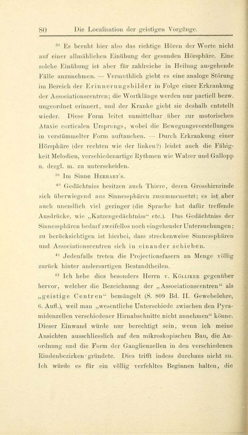 ^* Es beruht liier also das richtige Hören der Worte nicht auf einer allmählichen Einübung der gesunden Hörsphäre. Eine solche Einübung ist aber für zahlreiche in Heilung ausgehende Fälle anzunehmen. — Vermuthlich giebt es eine analoge Störung im Bereich der Erinnerungsbilder in Folge einer Erkrankung der Associationscentrcn; die Wortklänge werden nur partiell bezw. ungeordnet erinnert, und der Kranke giebt sie deshalb entstellt wieder. Diese J'orm leitet unmittelbar über zur motorischen Ataxie corticalen Ursprungs, wobei die Bewegungsvorstellungen in verstümmelter Form auftauchen. — Durch Erkrankung einer Hörsphäre (der rechten wie der linkenV| leidet auch die Fähig- keit Melodien, verschiedenartige Rythmcn wie Walzer und Gallopp u. dergl. m. zu unterscheiden. ^^ Im Sinne Herbart's. * Gedächtniss besitzen auch Thiere, deren Grosshirnrinde sich überwiegend aus Sinnessphären zusammensetzt; es is^ aber auch unendlich viel geringer (die Sprache hat dafür treffende Ausdrücke, wie „Katzengedächtniss etc.). Das Gedächtniss der Sinnessphären bedarf zweifellos noch eingehender Untersuchungen; zu berücksichtigen ist hierbei, dass streckenweise Sinnessphären und Associationscentrcn sich in einander schieben. *' Jedenfalls treten die Projectionsfasern an Menge völlig zurück hinter andersartigen Bestandtheilen. *^ Ich hebe dies besonders Herrn v. Kölliker gegenüber hervor, welcher die Bezeichnung der „Associationscentrcn als „geistige Centren bemängelt (S. 809 Bd. II. Gewebelehre, 6. Aufl.), weil man „wesentliche Unterschiede zwischen den Pyra- midenzellen verschiedener Hirnabschnitte nicht annehmen könne. Dieser Einwand würde nur berechtigt sein, wenn ich meine Ansichten ausschliesslich auf den mikroskopischen Bau, die An- ordnung und die Form der Ganglienzellen in den verschiedenen Rindenbezirken-gründete. Dies trifft indess durchaus nicht zu. Ich würde es für ein völlig verfehltes Beginnen halten, die
