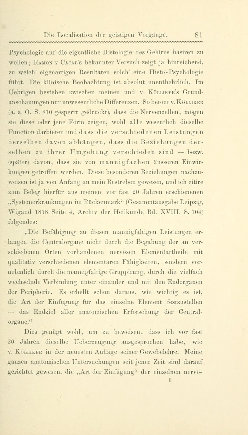 Psychologie auf die eigentliche Histologie des Gehirns basii-en zu wollen; Ramon y Cäjal's bekannter Versuch zeigt ja hinreichend, zu welch' eigenartigen Resultaten solch' eine Histo-Psychologie führt. Die klinische Beobachtung ist absolut unentbehrlich. Im Uebrigen bestehen zwischen meinen und v. Kölliker's Grund- anschauungen nur unwesentliche Differenzen. So betont v. Külliker (a. a. 0. S. 810 gesperrt gedruckt), dass die Nervenzellen, mögen sie diese oder jene Form zeigen, wohl alle wesentlich dieselbe Function darbieten und dass die verschiedenen Leistungen derselben davon abhängen, dass die Beziehungen der- selben zu ihrer Umgebung verschieden sind — bezw. (später) davon, dass sie von mannigfachen äusseren Einwir- kungen getroffen werden. Diese besonderen Beziehungen nachzu- weisen ist ja von Anfang an mein Bestreben gewesen, und ich citire zum Beleg hierfür aus meinen vor fast 20 Jahren erschienenen „Systemerkrankungen im Rückenmark (Gesammtausgabe Leipzig, Wigand 1878 Seite 4, Archiv der Heilkunde Bd. XVIIL S. 104) folgendes: „Die Befähigung zu diesen manuigfaltigeu Leistungen er- langen die Centralorgane nicht durch die Begabung der an ver- schiedenen Orten vorhandenen nervösen Elementartheile mit qualitativ verschiedenen elementaren Fähigkeiten, sondern vor- nehmlich durch die mannigfaltige Gruppirung, durch die vielfach wechselnde Verbindung unter einander und mit den Endorganen der Peripherie. Es erhellt schon daraus, wie wichtig es ist, die Art der Einfügung für das einzelne Element festzustellen — das Endziel aller anatomischen Erforschung der Central- organe. Dies genügt wohl, um zu beweisen, dass ich vor fast 20 Jahren dieselbe Ueberzeugung ausgespi'ochen habe, wie V. Külliker in der neuesten Auflage seiner Gewebelehre. Meine ganzen anatomischen Untersuchungen seit jener Zeit sind darauf gerichtet gewesen, die ,,Art der Einfügung der einzelnen nervo-