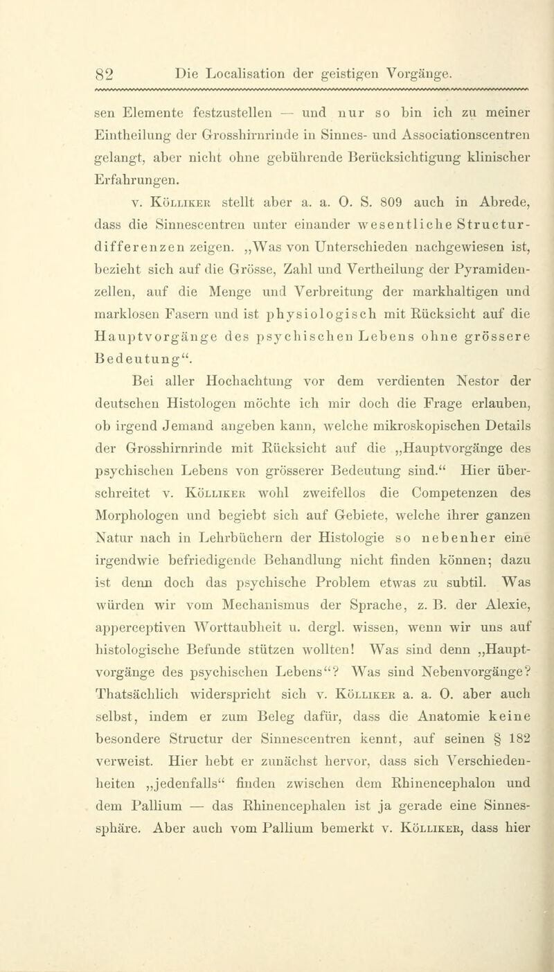 sen Elemente festzustellen — und nur so bin ich zu meiner Eintheilung der Grosshirnrinde in Sinnes- und Associationscentren gelangt, aber nicht ohne gebührende Berücksichtigung klinischer Erfahrungen. V. KöLLiKER stellt aber a. a. 0. S. 809 auch in Abrede, dass die Sinnescentren unter einander wesentliche Structur- differenzen zeigen. „Was von Unterschieden nachgewiesen ist, bezieht sich auf die Grösse, Zahl und Vertheilung der Pyramiden- zellen, auf die Menge und Verbreitung der max'khaltigen und marklosen Fasern und ist physiologisch mit Rücksicht auf die Hauptvorgänge des psychischen Lebens ohne grössere Bedeutung. Bei aller Hochachtung vor dem verdienten Nestor der deutschen Histologen möchte ich mir doch die Frage erlauben, ob irgend Jemand angeben kann, welche miki'oskopischen Details der Grosshirnrinde mit Eücksicht auf die „Hauptvorgänge des psychischen Lebens von grösserer Bedeutung sind. Hier über- schreitet V. KöLLiKER wohl zweifellos die Competenzen des Morphologen und begiebt sich auf Gebiete, welche ihrer ganzen Natur nach in Lehrbüchern der Histologie so nebenher eine irgendwie befriedigende Behandlung nicht finden können; dazu ist denn doch das psychische Problem etwas zu subtil. Was würden wir vom Mechanismus der Sprache, z. B. der Alexie, apperceptiven Worttaubheit u. dergl. wissen, wenn wir uns auf histologische Befunde stützen wollten! Was sind denn „Haupt- vorgänge des psychischen Lebens? Was sind Nebenvorgänge? Thatsäclilich widerspricht sich v. Kölliker a. a. 0. aber auch selbst, indem er zum Beleg dafür, dass die Anatomie keine besondere Structur der Sinnescentren kennt, auf seinen § 182 verweist. Hier hebt er zunächst hervor, dass sich Verschieden- heiten ,,jedenfalls finden zwischen dem Rhinencephalon und dem Pallium — das Rhinencephalen ist ja gerade eine Sinnes- sphäre. Aber auch vom Pallium bemerkt v. Kölliker, dass hier I