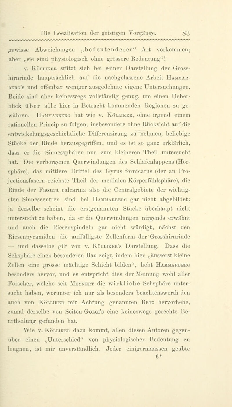 geM'isse Abweichungen „bedeutenderer Art vorkommen; aber „sie sind physiologisch ohne grössere Bedeutung! V. KöLLiKER stützt sich bci seiner Dai'stellung der Gross- liirnrinde hauptsächlich auf die nachgelassene Arbeit Hajimar- berg's und oflfenbar weniger ausgedehnte eigene Untersuchungen. Beide sind aber keineswegs vollständig genug, um einen Ueber- blick über alle hier in Betracht kommenden Regionen zu ge- währen. Hammarberg hat wie v. Kölliker, ohne irgend einem rationellen Princip zu folgen, insbesondere ohne Rücksicht auf die entwickelungsgeschichtliche Differenzirung zu nehmen, beliebige Stücke der Rinde herausgegriifen, und es ist so ganz erklärlich, dass er die Sinnessphären nur zum kleineren Theil untersucht liat. Die verborgenen Querwindungen des Schläfenlappens (Hör- sphäre), das mittlere Drittel des Gyrus fornicatus (der an Pro- jectionsfasern reichste Theil der medialen Körperfühlsphäre), die Rinde der Fissura calcarina also die Centralgebiete der wichtig- sten Sinnescentren sind bei Hammarberg gar nicht abgebildet; ja derselbe scheint die erstgenannten Stücke überhaupt nicht untersucht zu haben, da er die Querwindungen nirgends erwähnt und auch die Riesenspindeln gar nicht würdigt, nächst den Riesenpyramiden die auffälligste Zellenform der' Grosshirnrinde — und dasselbe gilt von v. Kölliker's Darstellung. Dass die Sehsphäre einen besonderen Bau zeigt, indem hier „äusserst kleine Zellen eine grosse mächtige Schicht bilden, hebt Hammarberg besonders hervor, und es entspricht dies der Meinung wohl aller Forscher, welche seit Meynert die wirkliche Sehsphäre unter- sucht haben, worunter ich nur als besonders beachtenswerth den auch von Kölliker mit Achtung genannten Betz hervorhebe, zumal derselbe von Seiten Golgi's eine keineswegs gerechte Be- urtheilung gefunden hat. Wie V. Kölliker dazu kommt, allen diesen Autoren gegen- über einen „Unterschied von physiologischer Bedeutung zu leugnen, ist mir unverständlich. Jeder einigermaassen geübte 6*