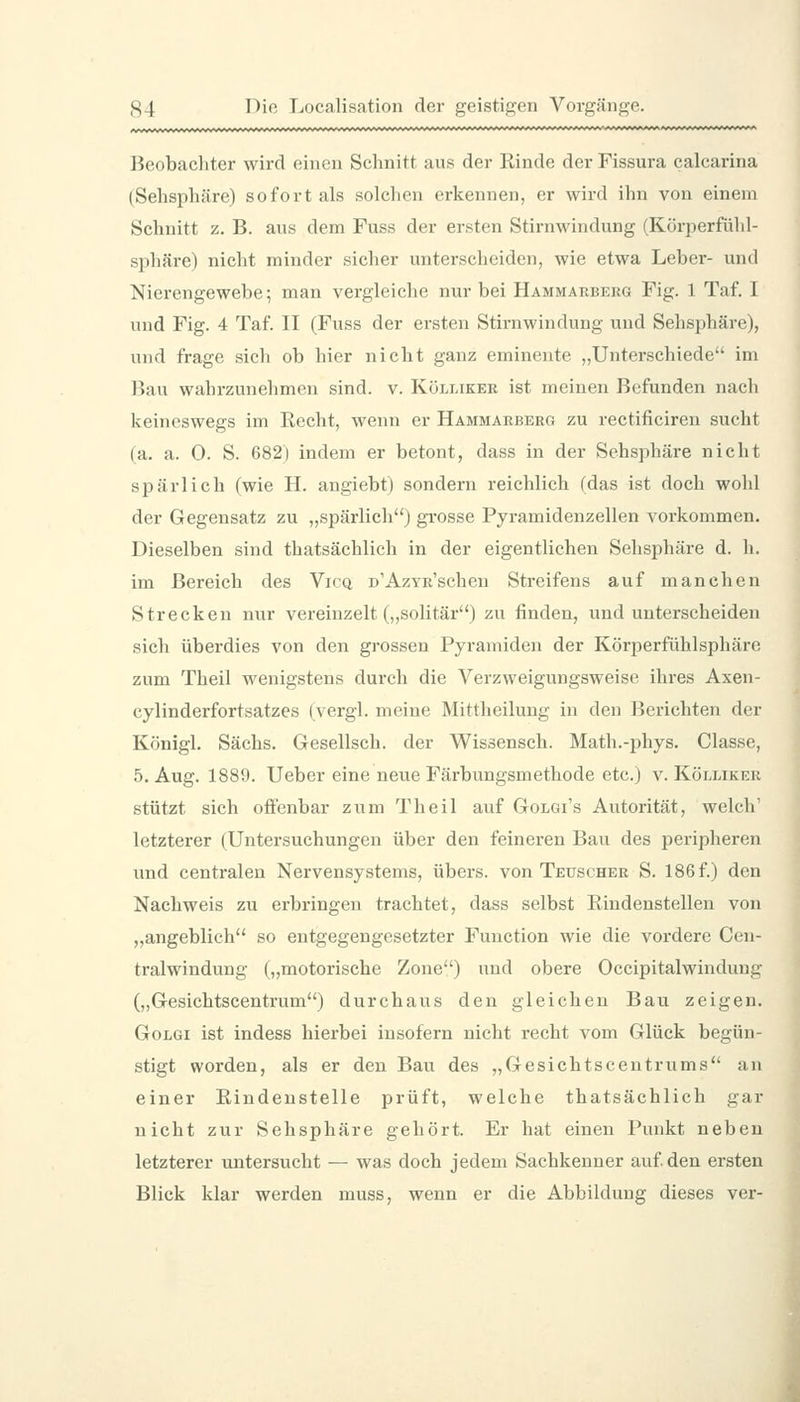 Beobachter wird einen Schnitt aus der Rinde der Fissura calcarina (Sehsphäre) sofort als solchen erkennen, er wird ihn von einem Schnitt z. B. aus dem Fuss der ersten Stirnwindung (Körperfühl- sphäre) nicht minder sicher unterscheiden, wie etwa Leber- und Nierengewebe; man vergleiche nur bei Hammarberg Fig. 1 Taf. I und Fig. 4 Taf. II (Fuss der ersten Stirnwindung und Sehsphäre), und frage sich ob hier nicht ganz eminente „Unterschiede im Bau wahrzunehmen sind. v. Kölliker ist meinen Befunden nach keineswegs im Eecht, wenn er Hämmarberg zu rectificiren sucht (a. a. 0. S. 682) indem er betont, dass in der Sehsphäre nicht spärlich (wie H. angiebt) sondern reichlich (das ist doch wohl der Gegensatz zu „spärlich) gi-osse Pyramidenzellen vorkommen. Dieselben sind thatsächlich in der eigentlichen Sehsphäre d. h. im Bereich des Vicq n'AzYR'schen Streifens auf manchen Strecken nur vereinzelt („solitär) zu finden, und unterscheiden sich überdies von den grossen Pyramiden der Körperfühlsphäre zum Theil wenigstens durch die Verzweigungsweise ihres Axen- cylinderfortsatzes (vergl. meine Mittheilung in den Berichten der Königl. Sachs. Gesellsch. der Wissensch. Math.-phys. Classe, 5. Aug. 1889. lieber eine neue Färbungsmethode etc.) v. Kölliker stützt sich offenbar zum Theil auf Golgi's Autorität, welch' letzterer (Untersuchungen über den feineren Bau des peripheren und centralen Nervensystems, übers, von Teuscher S. 186 f.) den Nachweis zu erbringen trachtet, dass selbst Rindenstellen von „angeblich so entgegengesetzter Function wie die vordere Cen- tralwindung („motorische Zone) und obere Occipitalwindung (,,Gesichtscentrum) durchaus den gleichen Bau zeigen. GoLGi ist indess hierbei insofern nicht recht vom Glück begün- stigt worden, als er den Bau des „Gesichtscentrums an einer Rindenstelle prüft, welche thatsächlich gar nicht zur Sehsphäre gehört. Er hat einen Punkt neben letzterer untersucht — was doch jedem Sachkenner auf den ersten Blick klar werden muss, wenn er die Abbildung dieses ver-