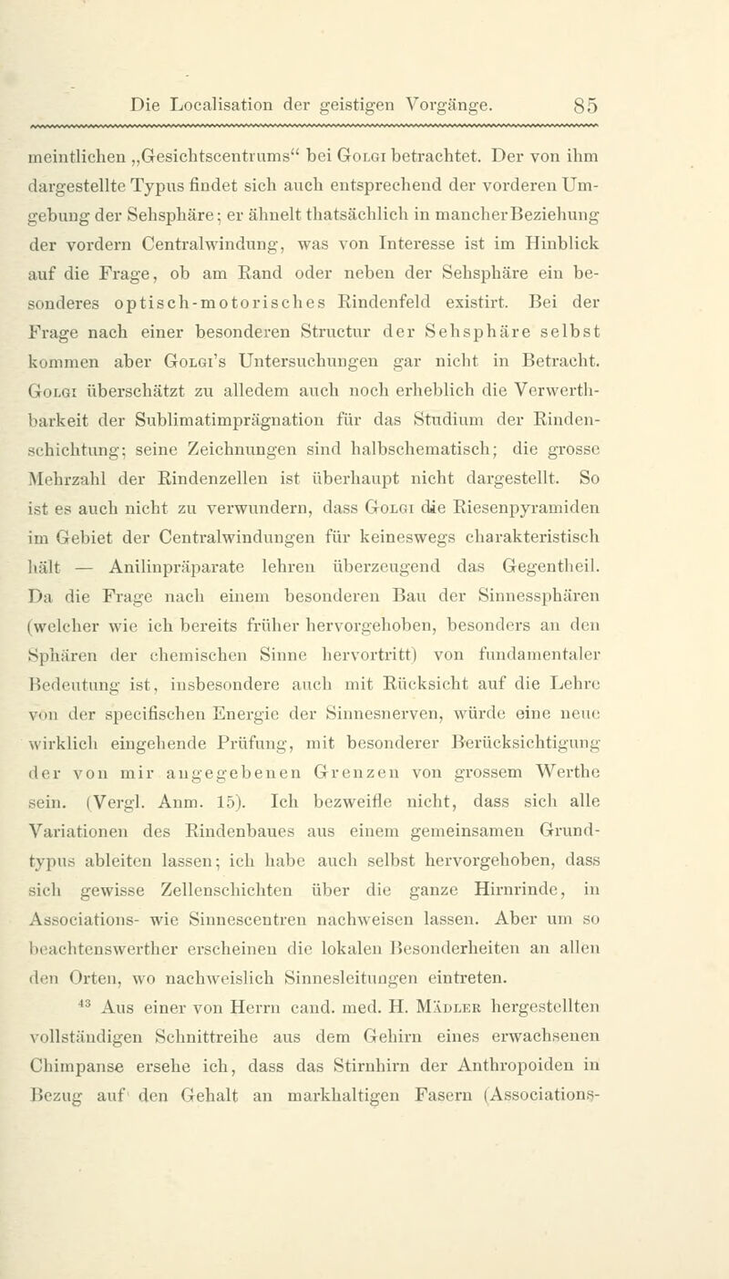 meintlichen „Gesichtscentrnms bei Golgi betrachtet. Der von ihm dargestellte Typus findet sich auch entsprechend der vorderen Um- gebung der Sehsphäre; er ähnelt thatsächlich in mancherBeziehung der vordem Centralwindung, was von Interesse ist im Hinblick auf die Frage, ob am Rand oder neben der Sehsphäre ein be- sonderes optisch-motorisches Rindenfeld existirt. Bei der Frage nach einer besonderen Structur der Sehsphäre selbst kommen aber Golgi's Untersuchungen gar nicht in Betracht. Golgi überschätzt zu alledem auch noch erheblich die Verwerth- barkeit der Sublimatimprägnation für das Studium der Rinden- schichtung; seine Zeichnungen sind halbschematisch; die grosse Mehrzahl der Rindenzellen ist überhaupt nicht dargestellt. So ist es auch nicht zu verwundern, dass Golgi die Riesenpyramiden im Gebiet der Centralwindungen für keineswegs charakteristisch hält — Anilinpräparate lehren überzeugend das Gegentheil. Da die Frage nach einem besonderen Bau der Sinnessphären (welcher wie ich bereits früher hervorgehoben, besonders au den Sphären der chemischen Sinne hervortritt) von fundamentaler Bedeutung ist, insbesondere auch mit Rücksicht auf die Lehre von der specifischen Energie der Sinnesnerven, würde eine neue wirklich eingehende Prüfung, mit besonderer Berücksichtigung der von mir angegebenen Grenzen von grossem Werthe sein. (Vergl. Anm. 15). Ich bezweifle nicht, dass sich alle Variationen des Rindenbaues aus einem gemeinsamen Grund- typuö ableiten lassen; ich habe auch selbst hervorgehoben, dass sich gewisse Zellenschicbten über die ganze Hirnrinde, in Associations- wie Sinnescentren nachweisen lassen. Aber um so bcachtcnswerther erscheinen die lokalen Besonderheiten an allen den Orten, wo nachweislich Sinnesleitungen eintreten. ■'^ Aus einer von Herrn cand. med. H. Mädler hergestellten vollstäudigen Schnittreihe aus dem Gehirn eines erwachsenen Chimpanse ersehe ich, dass das Stirnhirn der Anthropoiden in Bezug auf' den Gehalt an markhaltigen Fasern (Association^-