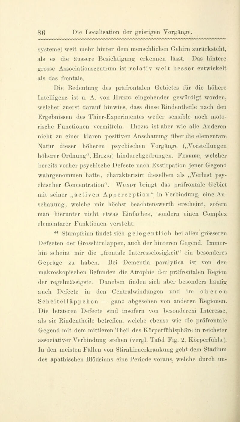 Systeme) weit mehr hinter dem menschlichen Gehirn zurücksteht, als es die äussere Besichtigung erkennen lässt. Das hintere grosse Associationscentrum ist relativ weit besser entwickelt als das frontale. Die Bedeutung des präfrontalen Gebietes für die höhere Intelligenz ist u. A. von Hitzig eingehender gewürdigt worden, welcher zuerst darauf hinwies, dass diese Kindentheile nach den Ergebnissen des Thier-Experimentes weder sensible noch moto- rische Functionen vermitteln. Hitzig ist aber wie alle Anderen nicht zu einer klaren positiven Anschauung über die elementare Natur dieser höheren psychischen Vorgänge (,,Vorstellungen höherer Ordnung, HitzigJ hindurchgedrungen. Ferrier, welcher bereits vorher psychische Defecte nach Exstirpation jener Gegend wahrgenommen hatte, charakterisirt dieselben als „Verlust psy- chischer Concentration. Wdndt bringt das präfrontale Gebiet mit seiner „activen Apperception in Verbindung, eine An- schauung, welche mir höchst beachtenswerth erscheint, sofern man hierunter nicht etwas Einfaches, sondern einen Complex elementarer Funktionen versteht. ** Stumpfsinn findet sich gelegentlich bei allen grösseren Defecten der Grosshirnlappen, auch der hinteren Gegend. Immer- hin scheint mir die „frontale Interesselosigkeit ein besonderes Gepräge zu haben. Bei Dementia paralytica ist von den makroskopischen Befunden die Atrophie der präfrontalen Region der regelmässigste. Daneben finden sich aber besonders häufig auch Defecte in den Centralwindungen und im oberen Scheitelläppchen — ganz abgesehen von anderen Regionen, Die letzteren Defecte sind insofern von besonderem Interesse, als sie Rindentheile betreffen, welche ebenso wie die präfrontale Gegend mit dem mittleren Theil des Körperfühlsphäre in reichster associativer Verbindung stehen (vergl. Tafel Fig. 2, Körperfühls.). In den meisten Fällen von Stirnhirnerkrankung geht dem Stadium des apathischen Blödsinns eine Periode voraus, welche durch un-