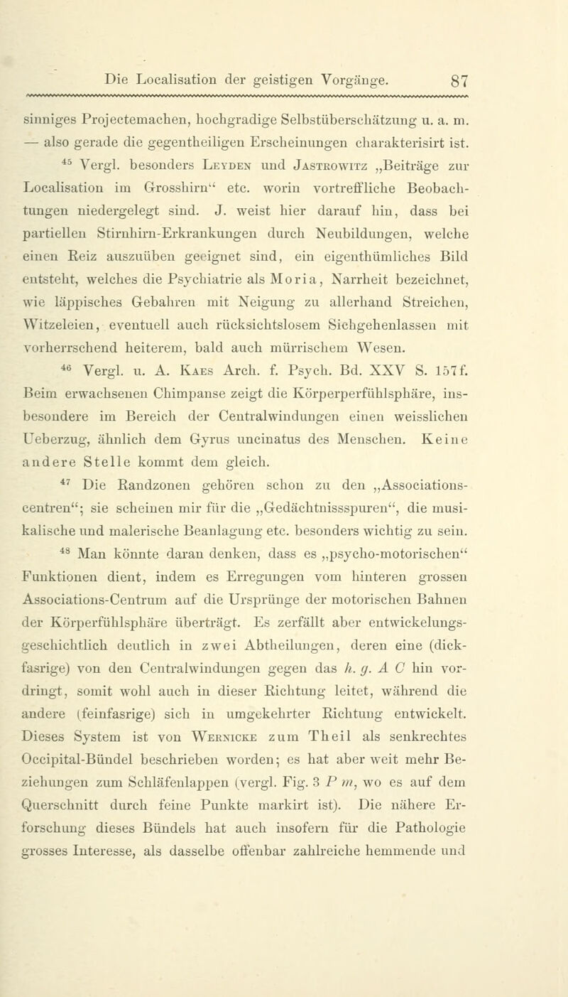 sinniges Projectemachen, hochgradige Selbstüberschätzung u. a. m. — also gerade die gegentheiligen Erscheinungen charakterisirt ist. 45 Yergl. besonders Leyden und Jastkowitz „Beiträge zur Localisation im Grosshirn etc. worin vortreffliche Beobach- tungen niedergelegt sind. J. weist hier darauf hin, dass bei partiellen Stirnhirn-Erkrankungen durch Neubildungen, welche einen Eeiz auszuüben geeignet sind, ein eigenthümliches Bild entsteht, welches die Psychiatrie als Moria, Narrheit bezeichnet, wie läppisches Gebahren mit Neigung zu allerhand Streichen, Witzeleien, eventuell auch rücksichtslosem Sichgehenlassen mit vorherrschend heiterem, bald auch mürrischem Wesen. *ö Vergl. u. A. Kaes Arch. f. Psych. Bd. XXV S. 157 f. Beim erwachsenen Chimpanse zeigt die Körperperfühlsphäre, ins- besondere im Bereich der Centralwindungen einen weisslichen Ueberzug, ähnlich dem Gyrus uncinatus des Menschen. Keine andere Stelle kommt dem gleich. *' Die Eandzonen gehören schon zu den ,,Associations- centren; sie scheinen mir für die „Gedächtnissspuren, die musi- kalische und malerische Beanlagung etc. besonders wichtig zu sein. ** Man könnte daran denken, dass es „psycho-motorischen Funktionen dient, indem es Erregungen vom hinteren grossen Associations-Centrum auf die Ursprünge der motorischen Bahnen der Körperfühlsphäre überträgt. Es zerfällt aber entwickelungs- geschichtlich deutlich in zwei Abtheilungen, deren eine (dick- fasrige) von den Centralwindungen gegen das h. g. A C hin vor- dringt, somit wohl auch in dieser Richtung leitet, während die andere (feinfasrige) sich in umgekehrter Richtung entwickelt. Dieses System ist von Wernicke zum Theil als senkrechtes Occipital-Bündel beschrieben worden; es hat aber weit mehr Be- ziehungen zum Schläfenlappen (vergl. Fig. 3 P nt, wo es auf dem Querschnitt durch feine Punkte markirt ist). Die nähere Er- forschung dieses Bündels hat auch insofern für die Pathologie grosses Interesse, als dasselbe offenbar zahlreiche hemmende und