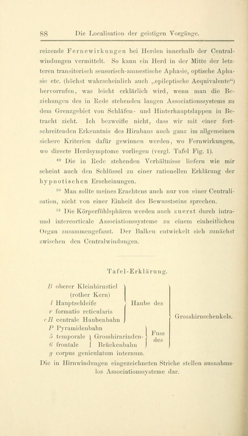 reizende Fernewirkuugen bei Herden innerhalb der Central- windungen vermittelt. So kann ein Herd in der Mitte der letz- teren transitorisch sensorisch-ainnestische Ai^hasie, optische Ajjha- sie etc. (höchst wahrscheinlich auch ,,ej3ileptische Aequivalente) hervorrufen, was leicht erklärlich wird, wenn man die Be- ziehungen des in Rede stehenden langen Associationssystems zu dem Grenzgebiet von Schläfen- und Hinterhauptslappen in Be- tracht zieht. Ich bezweifle nicht, dass wir mit einer fort- schreitenden Erkenntnis des Hirnbaus auch ganz im allgemeinen sichere Kriterien dafür gewinnen werden, wo Fernwirkungen, wo directe Herdsymptome vorliegen (vergl. Tafel Fig. 1). ^^ Die in Rede stehenden Verhältnisse liefern wie mir scheint auch den Schlüssel zu einer rationellen Erklärung der hypnotischen Erscheinungen. ^° Man sollte meines Erachtens auch nur von einer Centrali- sation, nicht von einer Einheit des Bewusstseins sprechen. '^^ Die Körperfühlsphären werden auch zuerst durch intra- und intercorticale Associationssysteme zu einem einheitlichen Organ zusammengefasst. Der Balken entwickelt sich zunächst zwischen den Centralwindun^en. Tafel-Erklärun«-. Grosshirnschenkels. B oberer Kleinhirnstiel (rother Kern) / Hauptschleife r formatio reticularis cH centrale Haubenbahn P Pyramidenbahn 5 temporale 1 Grosshirnrinden- 0 frontale j Brückenbahn g corpus geniculatum internum. Die in Hirnwindungen eingezeichneten Striche stellen ausnahms- los Associationssysteme dar. Haube des Fuss des