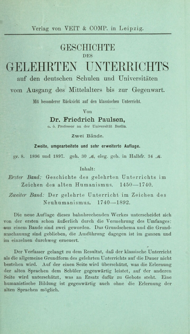 GESCHICHTE DES GELEHRTEN UNTERRICHTS auf den deutschen Schulen und Universitäten vom Ausgang des Mittelalters bis zur Gegenwart. Mit besonderer Rücksicht auf den klassischen Unterricht. Von Dr. Friedrich Paulsen, o. ö. Professor an der Univer-sität Berlin. Zwei Bände. Zweite, umgearbeitete und sehr erweiterte Auflage. gr. 8. 1896 und 1897. geh. 30 J6, eleg. geb. in Halbfr. 34 Ji. Inhalt: Erster Band: Geschichte des gelehrten Unterrichts im Zeichen des alten Humanismus. 1450—1740. Zweiter Band: Der gelehrte Unterricht im Zeichen des Neuhumanismus. 1740—1892. Die neue Auflage dieses bahnbrechenden Werkes unterscheidet sich von der ersten schon äußerlich durch die Vermehrung des Umfanges: aus einem Bande sind zwei geworden. Das Grundschema und die Grund- anschauung sind geblieben, die Ausfülirung dagegen ist im ganzen und im einzelnen durchweg erneuert. Der Verfasser gelangt zu dem Resultat, daß der klassische Unterricht als die allgemeine Grundform des gelehrten Unterrichts auf die Dauer nicht bestehen wird. Auf der einen Seite wird überschätzt, was die Erlernung der alten Sprachen dem Schüler gegenwärtig leistet, auf der anderen Seite wird unterschätzt, was an Ersatz dafür zu Gebote steht. Eine humanistische Bildung ist gegenwärtig auch ohne die Erlernung der alten Sprachen möglich.