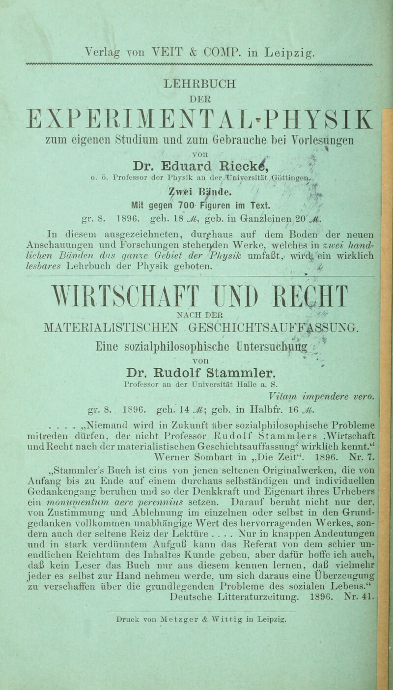 LEHRBUCH DER EXPERIMENTAL'PHYSIK zum eigenen Süidium und zum Gebrauche bei Vorlesungen von , ^ Dr. Eduard Rieck^, 0. ö. Professor der Pliysik ;in der Universität Göttingen.. ^^rei Bjlnde. , V^ Mit gegen 700 Figuren im Text. gr. 8. 1896. geh. 18 Jl,, geb. in Ganzleinen 20'.^. In diesem ausgezeichneten, durfhaus auf dem Boden der neuen Anschauungen imd Forschungen stehei^en Werke, welches in 'Xicei hand- lichen Bänden das gunxe Gebiet der Physik umfaßt, wird^'ein wirklich lesbares Lehrbuch der Physik geboten. . ti, WIRTSCHAFT UNI) RECHT NACH DER . ' - MATERIALISTISCHEN GESCHICHTSAUFF:^SSUNG. Eine sozialphilosopliische üntersucb|iitg i von ' ' ^ Dr. Rudolf Stammler, Professor au der Universität Halle a. S. Vitam impcndere vero. gr. 8. 1896. geh. 14 Jl,; geb. in Halbfif. 16 Jt. .... „Niemand wird in Zukunft über sozialphilosopliische Probleme mitreden dürfen, der nicht i^rofessor Rudolf Stammlers .Wirtschaft iindEecht nach der materialistischen Geschichtsauffassung' wirklich kennt. Werner Sombart in ,,Die Zeit. 1896. Nr. 7. „Stammler's Buch ist eins von jenen seltenen Originalwerken, die von Anfang bis zu Ende auf einem durchaus selbständigen und individuellen Gedankengiuig beruhen und so der Denkkraft und Eigenart ihres Urhebers ein mommientum aere perenniits setzen. Darauf beruht nicht nur der, von Zustimmung und Ablehnung im einzelnen oder selbst in den Grund- gedanken vollkommen unabhängige Wert des hervorragenden Werkes, son- dern auch der seltene Reiz der Lektüre .... Nur in knappen Andeutungen und in stark verdünntem Aufguß kann das Referat von dem schier un- endlichen Reichtum des Inhaltes Kunde geben, aber dafür hoffe ich auch, daß kein Leser das Buch nur aus diesem kennen lernen, daß vielmehr jeder es selbst zur Hand nehmen werde, um sich daraus eine Überzeugung zu verschaffen über die grundlegenden Probleme des sozialen Lebens. Deutsche Litteraturzeitung. 1896. Nr. 41. - Druck von Metzger & Wittig in Leipzig.