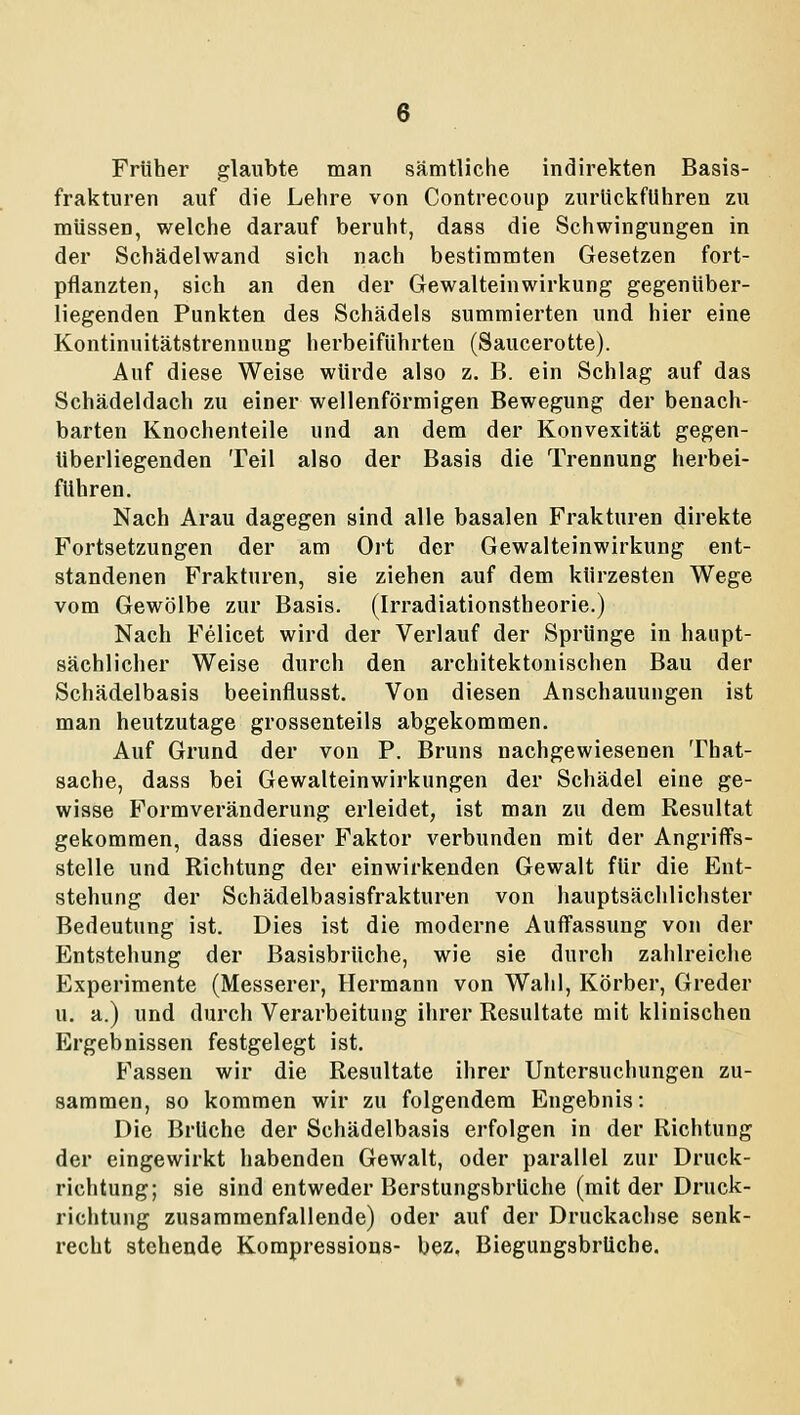 Früher glaubte man sämtliche indirekten Basis- frakturen auf die Lehre von Contrecoup zurückfuhren zu müssen, welche darauf beruht, dass die Schwingungen in der Schädelwand sich nach bestimmten Gesetzen fort- pflanzten, sich an den der Gewalteinwirkung gegenüber- liegenden Punkten des Schädels summierten und hier eine Kontinuitätstrennung herbeiführten (Saucerotte). Auf diese Weise würde also z. B. ein Schlag auf das Schädeldach zu einer wellenförmigen Bewegung der benach- barten Knochenteile und an dem der Konvexität gegen- überliegenden Teil also der Basis die Trennung herbei- führen. Nach Arau dagegen sind alle basalen Frakturen direkte Fortsetzungen der am Ort der Gewalteinwirkung ent- standenen Frakturen, sie ziehen auf dem kürzesten Wege vom Gewölbe zur Basis. (Irradiationstheorie.) Nach Felicet wird der Verlauf der Sprünge in haupt- sächlicher Weise durch den architektonischen Bau der Schädelbasis beeinflusst. Von diesen Anschauungen ist man heutzutage grossenteils abgekommen. Auf Grund der von P. Bruns nachgewiesenen That- sache, dass bei Gewalteinwirkungen der Schädel eine ge- wisse Formveränderung erleidet, ist man zu dem Resultat gekommen, dass dieser Faktor verbunden mit der Angriffs- stelle und Richtung der einwirkenden Gewalt für die Ent- stehung der Schädelbasisfrakturen von hauptsächlichster Bedeutung ist. Dies ist die moderne Auffassung von der Entstehung der Basisbrüche, wie sie durch zahlreiche Experimente (Messerer, Hermann von Wahl, Körber, Greder u. a.) und durch Verarbeitung ihrer Resultate mit klinischen Ergebnissen festgelegt ist. Fassen wir die Resultate ihrer Untersuchungen zu- sammen, 80 kommen wir zu folgendem Engebnis: Die Brüche der Schädelbasis erfolgen in der Richtung der eingewirkt habenden Gewalt, oder parallel zur Druck- richtung; sie sind entweder BerstungsbrUche (mit der Drnck- richtung zusammenfallende) oder auf der Druckachse senk- recht stehende Kompressions- bez, BiegungabrUche.