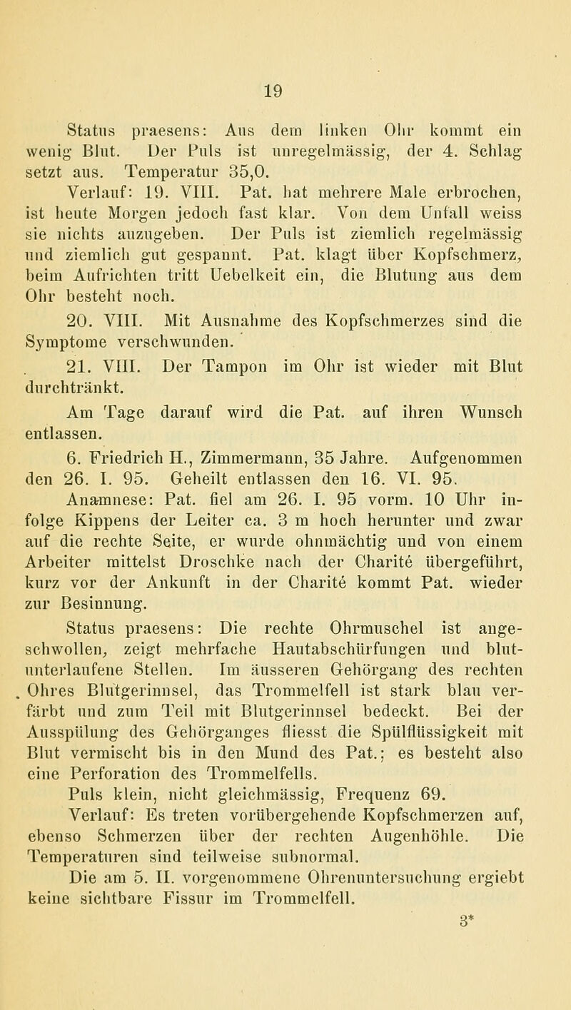 Status praesens: Aus dem linken Oiir kommt ein wenig Blut. Der Puls ist unregelmässig, der 4. Schlag setzt aus. Temperatur 35,0. Verlauf: 19. VIII. Fat. hat mehrere Male erbrochen, ist heute Morgen jedoch fast klar. Von dem Unfall weiss sie nichts anzugeben. Der Puls ist ziemlich regelmässig und ziemlich gut gespannt. Pat. klagt über Kopfschmerz, beim Aufrichten tritt Uebelkeit ein, die Blutung aus dem Ohr besteht noch. 20. VIII. Mit Ausnahme des Kopfschmerzes sind die Symptome verschwunden. 21. VIII. Der Tampon im Ohr ist wieder mit Blut durchtränkt. Am Tage darauf wird die Pat. auf ihren Wunsch entlassen. 6. Friedrich H., Zimmermann, 35 Jahre. Aufgenommen den 26. I. 95. Geheilt entlassen den 16. VI. 95. Anamnese: Pat. fiel am 26. I. 95 vorm. 10 Uhr in- folge Kippens der Leiter ca. 3 m hoch herunter und zwar auf die rechte Seite, er wurde ohnmächtig und von einem Arbeiter mittelst Droschke nach der Charite übergeführt, kurz vor der Ankunft in der Charite kommt Pat. wieder zur Besinnung. Status praesens: Die rechte Ohrmuschel ist ange- schwollen, zeigt mehrfache Hautabschürfungen und blut- unterlaufene Stellen. Im äusseren Gehörgang des rechten Ohres Blutgerinnsel, das Trommelfell ist stark blau ver- färbt und zum Teil mit Blutgerinnsel bedeckt. Bei der Ausspülung des Gehörganges fliesst die Spülflüssigkeit mit Blut vermischt bis in den Mund des Pat.; es besteht also eine Perforation des Trommelfells. Puls klein, nicht gleichmässig, Frequenz 69. Verlauf: Es treten vorübergehende Kopfschmerzen auf, ebenso Schmerzen über der rechten Augeuhölile. Die Temperaturen sind teilweise subnormal. Die am 5. II. vorgenommene Ohrenuntersuchung ergiebt keine sichtbare Fissur im Trommelfell. 3*