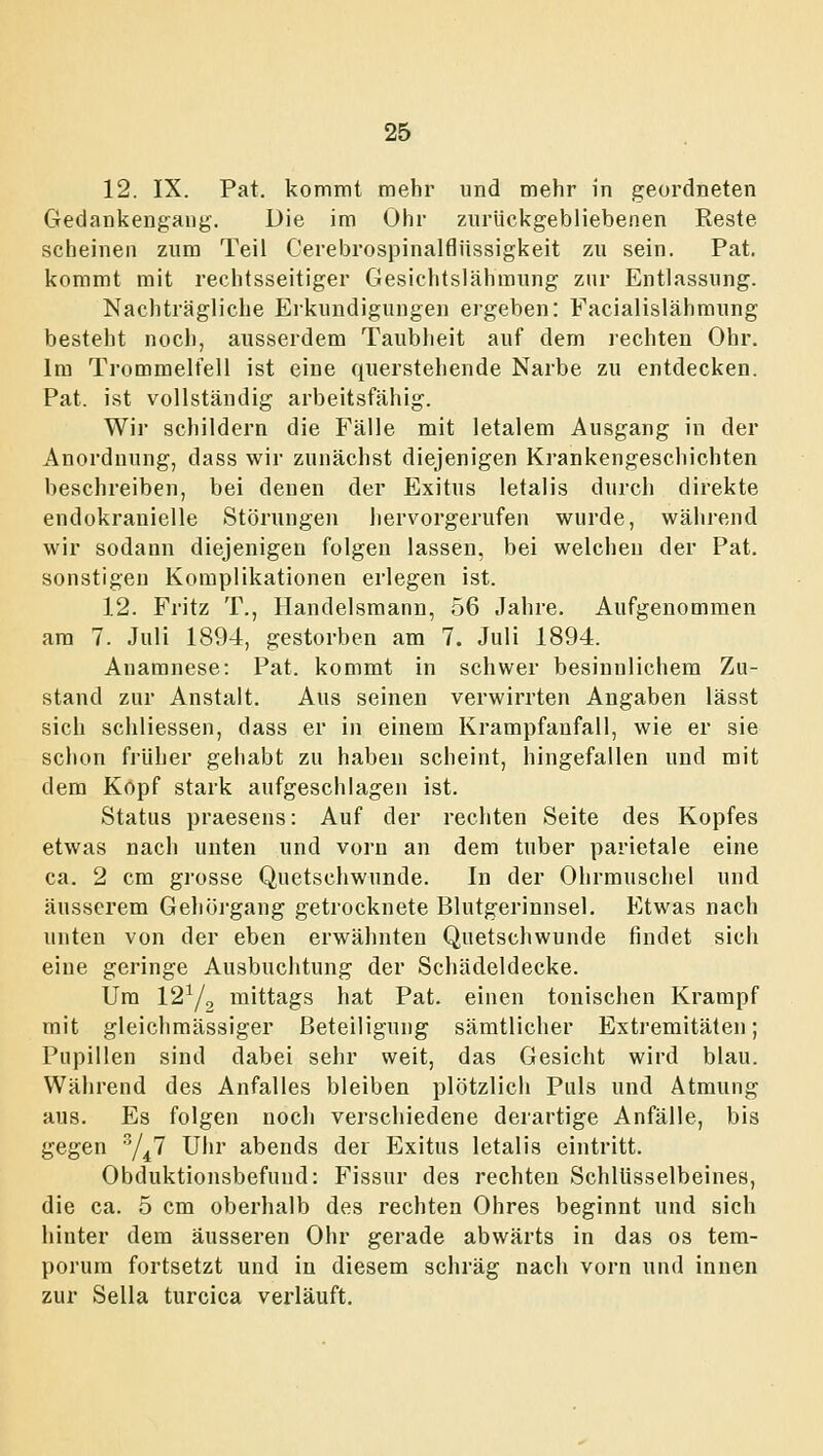 12. IX. Pat. kommt mehr und mehr in geordneten CTedankengang, Die im Ohr zurückgebliebenen Reste scheinen zum Teil Cerebrospinalfiüssigkeit zu sein. Pat. kommt mit rechtsseitiger Gesichtslähmung zur Entlassung. Nachträgliche Erkundigungen ergeben: Facialislähmung besteht noch, ausserdem Taubheit auf dem rechten Ohr. Im Trommelfell ist eine querstehende Narbe zu entdecken. Pat. ist vollständig arbeitsfähig. Wir schildern die Fälle mit letalem Ausgang in der Anordnung, dass wir zunächst diejenigen Krankengeschichten beschreiben, bei denen der Exitus letalis durch direkte endokranielle Störungen hervorgerufen wurde, während wir sodann diejenigen folgen lassen, bei welchen der Pat. sonstigen Komplikationen erlegen ist. 12. Fritz T., Handelsmann, 56 Jahre. Aufgenommen am 7. Juli 1894, gestorben am 7. Juli 1894. Anamnese: Pat. kommt in schwer besinnlichem Zu- stand zur Anstalt. Aus seinen verwirrten Angaben lässt sich schliessen, dass er in einem Krampfanfall, wie er sie schon früher gehabt zu haben scheint, hingefallen und mit dem Kopf stark aufgeschlagen ist. Status praesens: Auf der rechten Seite des Kopfes etwas nach unten und vorn an dem tuber parietale eine ca. 2 cm grosse Quetschwunde. In der Ohrmuschel und äusserem Gehörgang getrocknete Blutgerinnsel. Etwas nach unten von der eben erwähnten Quetschwunde findet sich eine geringe Ausbuchtung der Schädeldecke. Um 12^/^ mittags hat Pat. einen tonischen Krampf mit gleichmässiger Beteiligung sämtlicher Extremitäten; Pupillen sind dabei sehr weit, das Gesicht wird blau. Während des Anfalles bleiben plötzlich Puls und Atmung aus. Es folgen noch verschiedene derartige Anfälle, bis gegen '/^^ Uhr abends der Exitus letalis eintritt. Obduktionsbefund: Fissur des rechten Schlüsselbeines, die ca. 5 cm oberhalb des rechten Ohres beginnt und sich hinter dem äusseren Ohr gerade abwärts in das os tem- porum fortsetzt und in diesem schräg nach vorn und innen zur Sella turcica verläuft.