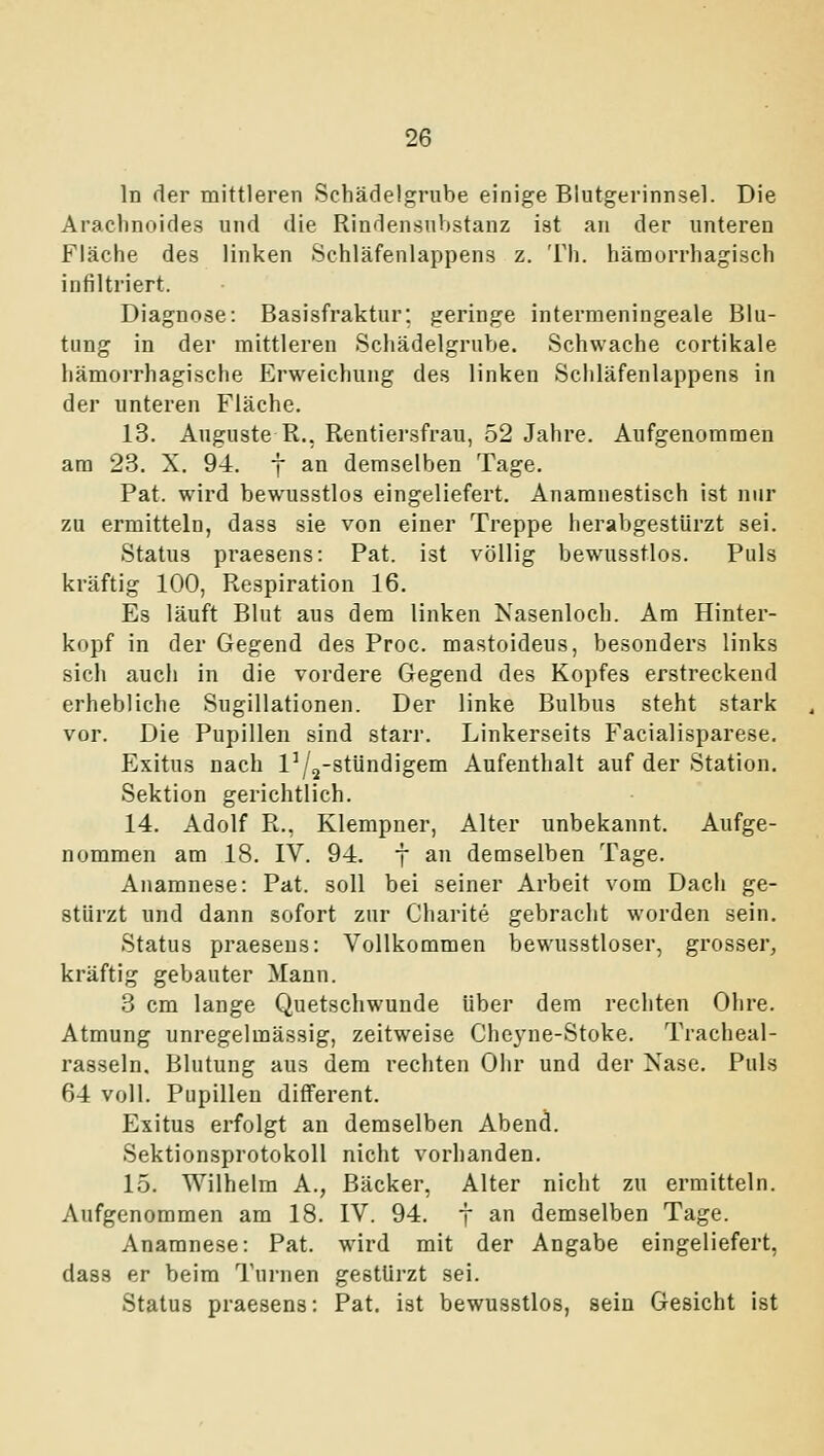 In der mittleren Schädelgrube einige Blutgerinnsel. Die Arachnoides und die Rindensubstanz ist an der unteren Fläche des linken Schläfenlappens z. Th. hämorrhagisch infiltriert. Diagnose: Basisfraktur: geringe intermeningeale Blu- tung in der mittleren Scliädelgrube. Schwache cortikale hämorrhagische Erweichung des linken Schläfenlappens in der unteren Fläche. 13. Auguste R., Rentiei-sfrau, 52 Jahre. Aufgenommen am 23. X. 94. f an demselben Tage. Fat. wird bewusstlos eingeliefert. Anamuestisch ist nur zu ermitteln, dass sie von einer Treppe herabgestürzt sei. Status praesens: Fat. ist völlig bewusstlos. Puls kräftig 100, Respiration 16. Es läuft Blut aus dem linken Nasenloch. Am Hinter- kopf in der Gegend des Froc. mastoideus, besonders links sich auch in die vordere Gegend des Kopfes erstreckend erhebliche Sugillationen. Der linke Bulbus steht stark vor. Die Pupillen sind starr. Linkerseits Facialisparese. Exitus nach l^/^-stUndigem Aufenthalt auf der Station. Sektion gerichtlich. 14. Adolf R., Klempner, Alter unbekannt. Aufge- nommen am 18. IV. 94. f an demselben Tage. Anamnese: Fat. soll bei seiner Arbeit vom Dach ge- stürzt und dann sofort zur Charite gebraclit worden sein. Status praesens: Vollkommen bewusstloser, grosser, kräftig gebauter Mann. 3 cm lange Quetschwunde über dem rechten Ohre. Atmung unregelmässig, zeitweise Che3'ne-Stoke. Tracheal- rasseln. Blutung aus dem rechten Ohr und der Nase. Puls 64 voll. Pupillen different. Exitus erfolgt an demselben Abend. Sektionsprotokoll nicht vorhanden. 15. Wilhelm A., Bäcker, Alter nicht zu ermitteln. Aufgenommen am 18. IV. 94. j an demselben Tage. Anamnese: Pat. wird mit der Angabe eingeliefert, dass er beim Turnen gestürzt sei. Status praesens: Fat. ist bewusstlos, sein Gesicht ist