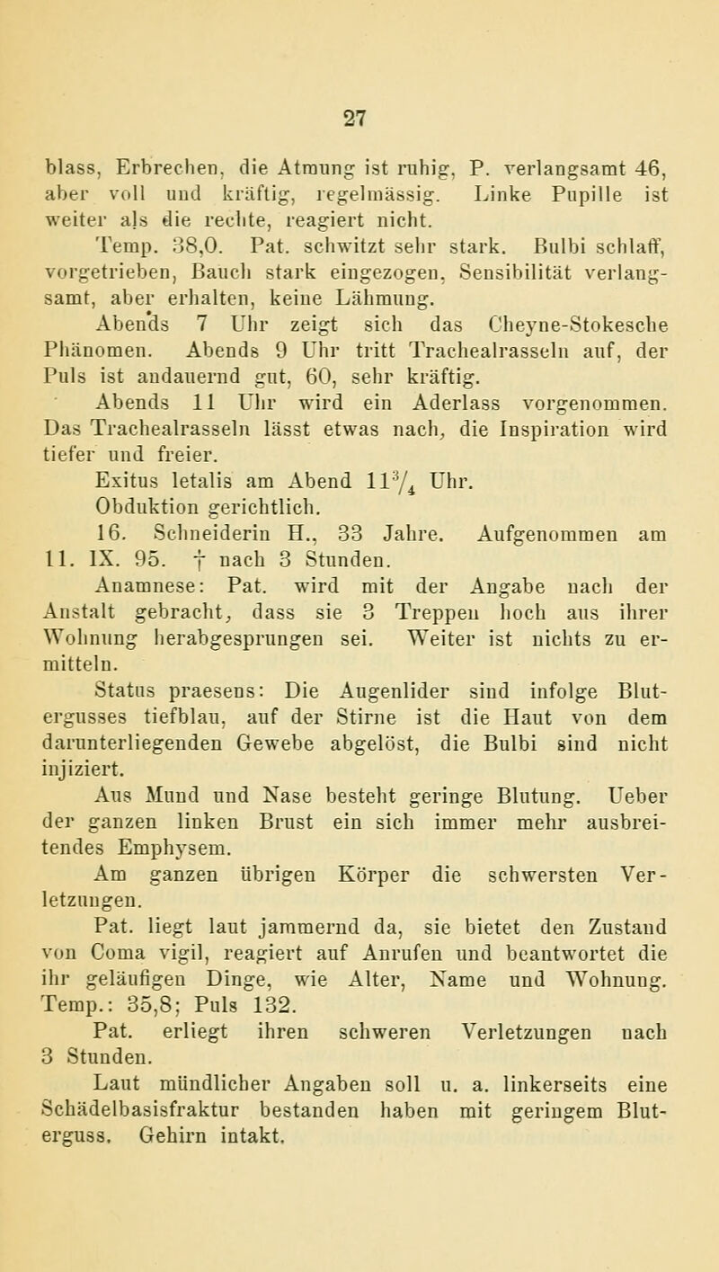 blass, Erbrechen, die Atraung ist ruhig. P. verlangsamt 46, aber voll uud kräftig, legelmässig. Linke Pupille ist weiter ajs die rechte, reagiert nicht. Temp. 38,0. Fat. schwitzt sehr stark. Bulbi schlaff, vorgetrieben, Baucl) stark eingezogen, Sensibilität verlang- samt, aber erlialten, keine Lähmung. Aben'dä 7 Uhr zeigt sich das Cheyne-Stokesche Phänomen. Abends 9 Uhr tritt Tracheairasseln auf, der Puls ist andauernd gut, 60, sehr kräftig. Abends 11 Uhr wird ein Aderlass vorgenommen. Das Trachealrasseln lässt etwas nach, die Inspiration wird tiefer und freier. Exitus letalis am Abend liy^ Uhr. Obduktion gerichtlich. 16. Schneiderin H., 33 Jahre. Aufgenommen am 11. IX. 95. t nach 3 Stunden. Anamnese: Pat. wird mit der Angabe uacli der Anstalt gebracht, dass sie 3 Treppen hoch aus ihrer Wohnung herabgesprungen sei. Weiter ist nichts zu er- mitteln. Status praesens: Die Augenlider sind infolge Blut- ergusses tiefblau, auf der Stirne ist die Haut von dem darunterliegenden Gewebe abgelöst, die Bulbi sind nicht injiziert. Aus Mund und Nase besteht geringe Blutung. Ueber der ganzen linken Brust ein sich immer mehr ausbrei- tendes Emphysem. Am ganzen übrigen Körper die schwersten Ver- letzungen. Pat. liegt laut jammernd da, sie bietet den Zustand von Coma vigil, reagiert auf Anrufen und beantwortet die ihr geläufigen Dinge, wie Alter, Name und Wohnung. Temp.: 35,8; Puls 132. Pat. erliegt ihren schweren Verletzungen nach 3 Stunden. Laut mündlicher Angaben soll u. a. linkerseits eine Schädelbasisfraktur bestanden haben mit geringem Blut- erguss. Gehirn intakt.