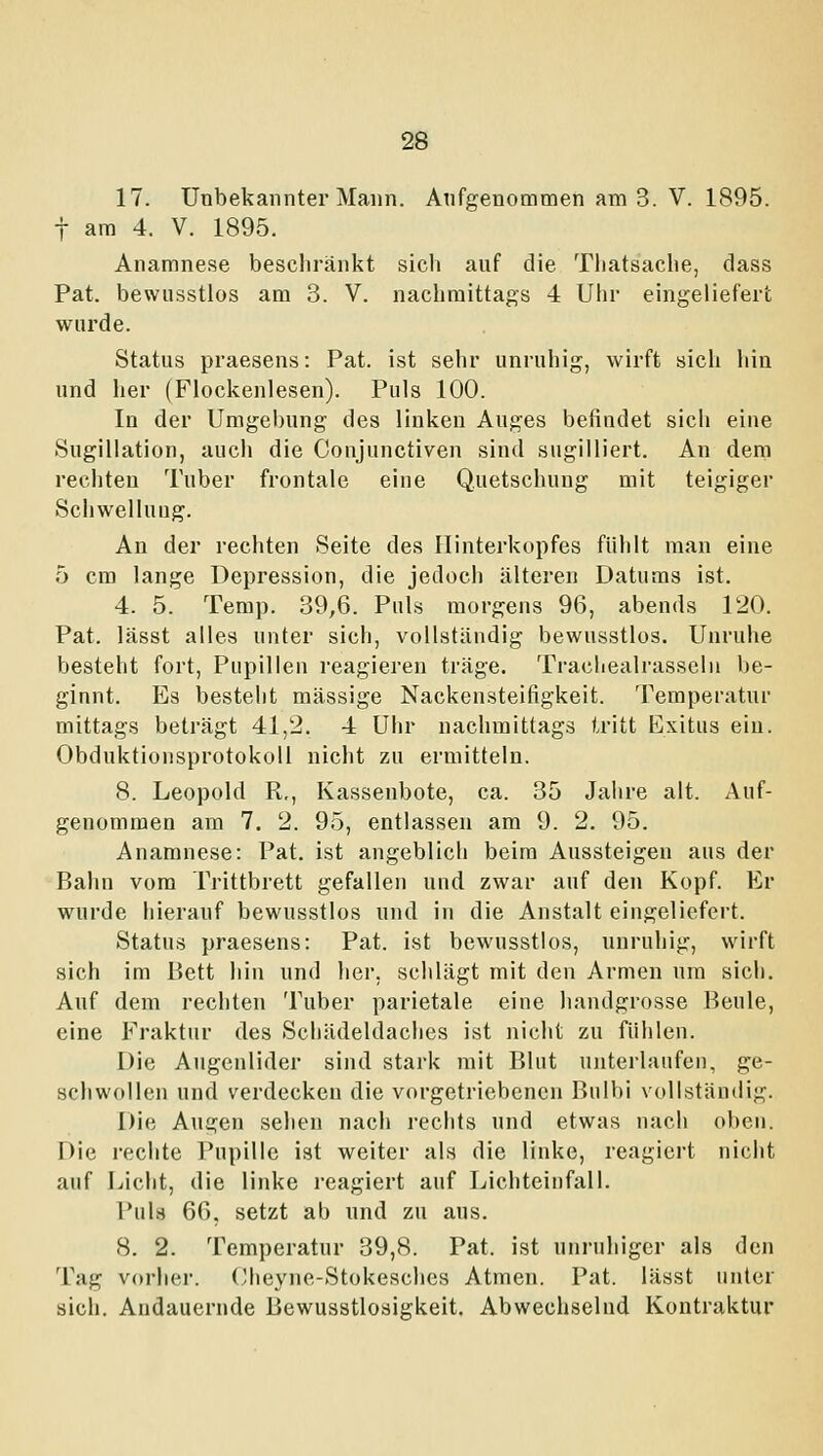 17. Unbekannter Mann. Aufgenommen am 3. V. 1895. t am 4. V. 1895. Anamnese beschränkt sich anf die Thatsache, dass Pat. bewusstlos am 3. V. nachmittags 4 Uhr eingeliefert wurde. Status praesens: Pat. ist sehr unruhig, wirft sich liin und her (Fiockenlesen). Puls 100. In der Umgebung des linken Auges befindet sich eine Sugillation, auch die Conjunctiven sind sugilliert. An dem rechten Tuber frontale eine Quetschung mit teigiger Schwelluug. An der rechten Seite des Hinterkopfes fühlt man eine 5 cm lange Depression, die jedoch älteren Datums ist. 4. 5. Temp. 39,6. Puls morgens 96, abends 120. Pat. lässt alles unter sich, vollständig bewusstlos. Unruhe besteht fort, Pupillen reagieren träge. Tracliealrasseln be- ginnt. Es bestellt massige Nackensteifigkeit. Temperatur mittags beträgt 41,2. 4 Uhr nachmittags tritt Exitus ein. Obduktionsprotokoll nicht zu ermitteln. 8. Leopold R,, Kassenbote, ca. 35 Jahre alt. Auf- genommen am 7. 2. 95, entlassen am 9. 2. 95. Anamnese: Pat. ist angeblich beim Aussteigen aus der Bahn vom Trittbrett gefallen und zwar auf den Kopf. Er wurde hierauf bewusstlos und in die Anstalt eingeliefert. Status praesens: Pat. ist bewusstlos, unruhig, wirft sich im Bett hin und her, schlägt mit den Armen um sich. Auf dem rechten Tuber parietale eine handgrosse Beule, eine Fraktur des Schädeldaches ist nicht zu fühlen. Die Augenlider sind stark mit Blut unterlaufen, ge- schwollen und verdecken die vorgetriebenen Bulbi vollständig. Die Augen sehen nach rechts und etwas nach oben. Die rechte Pupille ist weiter als die linke, reagiert nicht auf Licht, die linke reagiert auf Lichteinfall. Puls 66, setzt ab nnd zu aus. 8. 2. Temperatur 39,8. Pat. ist unruhiger als den Tag vorher. (/heyne-Stokesches Atmen. Pat. lässt unter sich. Andauernde Bewusstlosigkeit. Abwechselnd Kontraktur