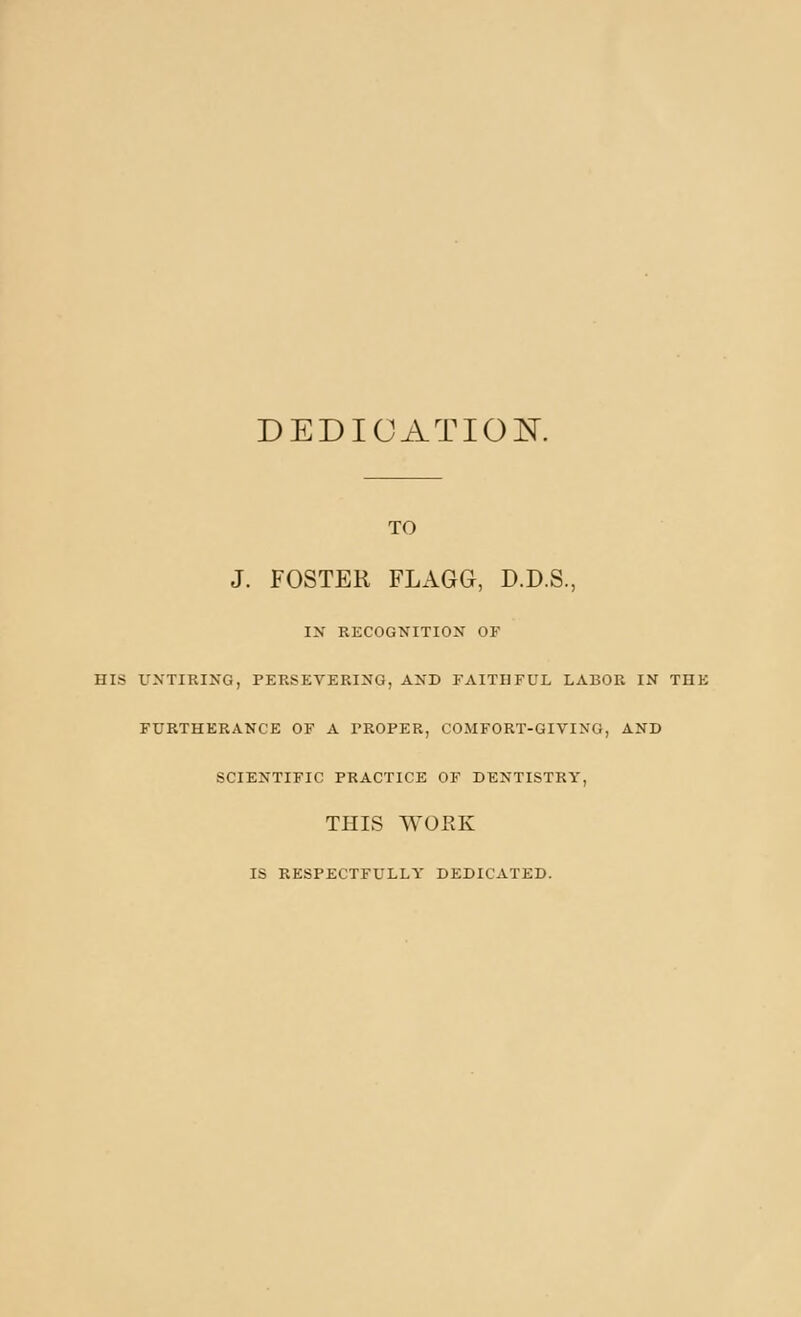 DEDICATION TO J. FOSTER FLAGG, D.D.S., IX RKCOGNITION OF HIS UNTIRING, PERSEVERING, AND FAITHFUL LABOR IN THE FURTHERANCE OF A PROPER, COMFORT-GIVING, AND SCIENTIFIC PRACTICE OF DENTISTRY, THIS WORK IS RESPECTFULLY DEDICATED.