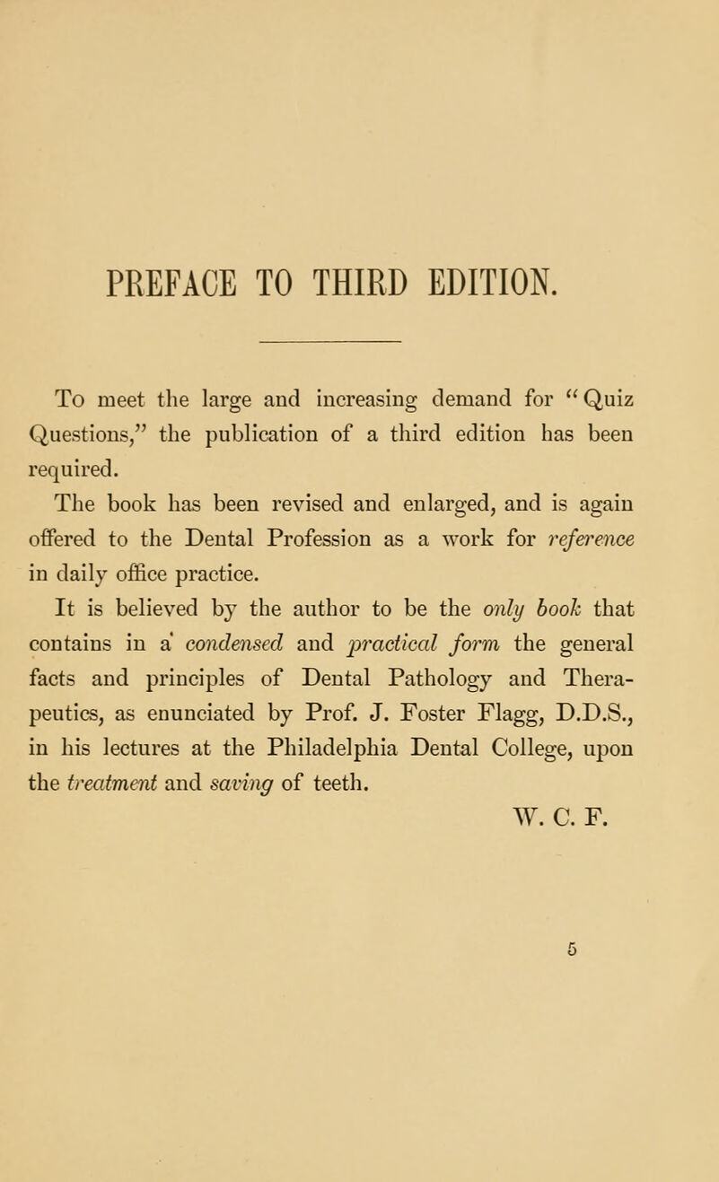 PREFACE TO THIRD EDITION. To meet the large and increasing demand for Quiz Questions, the publication of a third edition has been required. The book has been revised and enlarged, and is again offered to the Dental Profession as a work for rejereuce in daily office practice. It is believed by the author to be the only hook that contains in a condensed and practical form the general facts and principles of Dental Pathology and Thera- peutics, as enunciated by Prof. J. Foster Flagg, D.D.S., in his lectures at the Philadelphia Dental College, upon the treatment and saving of teeth. W. C. F.