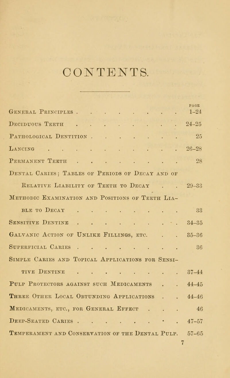 CONTENTS. PAOE Gknkral Principles 1-24 Deciduous Teeth 24-25 Pathological Dentition 25 Lancing 26-28 Permanent Teeth 28 Dental Caries ; Tables of Periods of Decay and of Kelativk Liability of Teeth to Decay . . 29-33 Methodic Examination and Positions of Teeth Lia- ble TO Decay' 33 Sensitive Dentine - . 34-35 Galvanic Action of Unlike Fillings, etc. . . 35-36 Superficial Caries 36 Simple Caries and Topical Applications for Sensi- tive Dentine 37-44 Pulp Protectors against such Medicaments . . 44-45 Three Other Local Obtunding Applications . . 44-46 Medicaments, etc., for General Effect ... 46 Deep-Seated Caries • . 47-57 Temperament and Conservation of the Dental Pulp. 57-65