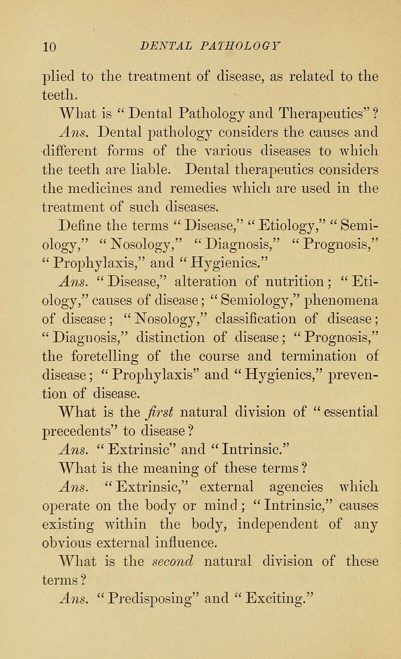 plied to the treatment of disease, as related to the teeth. What is  Dental Pathology and Therapeutics ? Ans. Dental pathology considers the causes and different forms of the various diseases to whicli the teeth are liable. Dental therapeutics considers the medicines and remedies which are used in the treatment of such diseases. Define the terms  Disease,  Etiology,  Semi- ology,  Nosology,  Diagnosis,  Prognosis,  Prophylaxis, and  Hygienics. Ans.  Disease, alteration of nutrition;  Eti- ology, causes of disease;  Semiology, phenomena of disease; Nosology, classification of disease;  Diagnosis, distinction of disease;  Prognosis, the foretelling of the course and termination of disease;  Prophylaxis and  Hygienics, preven- tion of disease. What is the first natural division of  essential precedents to disease? Ans.  Extrinsic and  Intrinsic. What is the meaning of these terms ? Ans.  Extrinsic, external agencies which operate on the body or mind ;  Intrinsic, causes existing within the body, independent of any obvious external influence. What is the second natural division of these terms ? Ans.  Predis230sing and  Exciting.