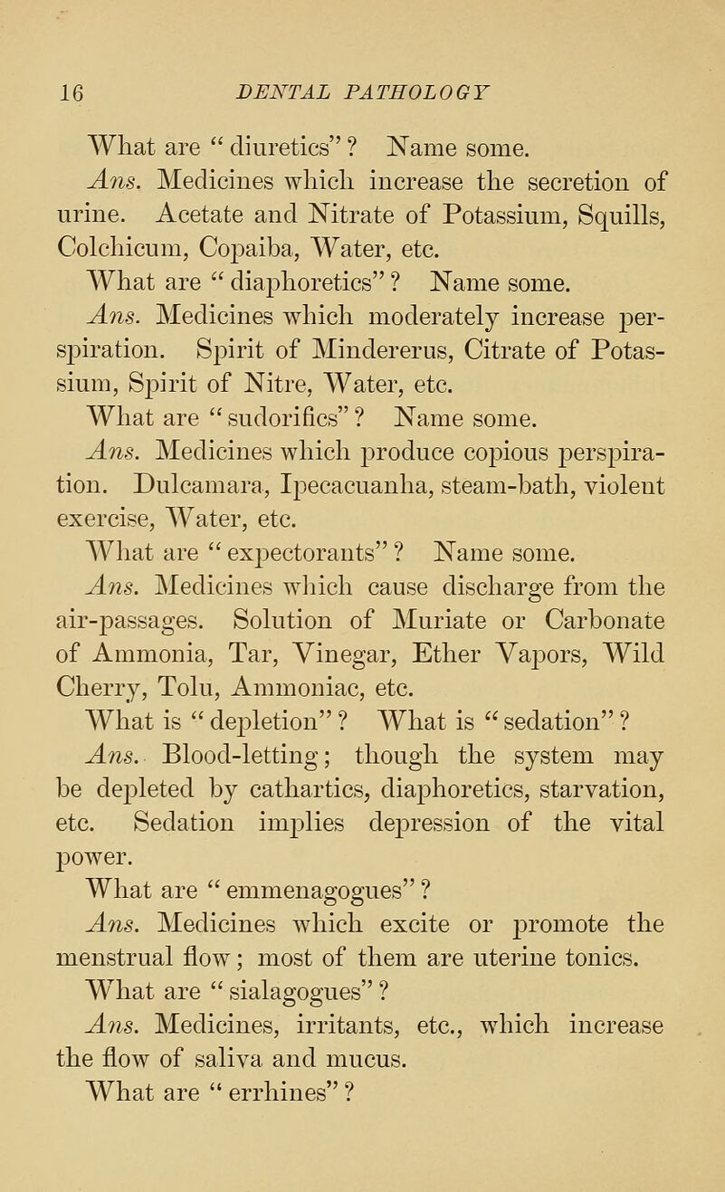 What are  diuretics ? Name some. Ans. Medicines wliicli increase the secretion of urine. Acetate and Nitrate of Potassium, Squills, Colchicum, Copaiba, Water, etc. What are  diaphoretics ? Name some. Ans. Medicines which moderately increase per- spiration. Spirit of Mindererus, Citrate of Potas- sium, Spirit of Nitre, Water, etc. What are  sudorifics ? Name some. Ans. Medicines which j)roduce copious perspira- tion. Dulcamara, Ij^ecacuanha, steam-bath, violent exercise, AVater, etc. What are  exj^ectorants ? Name some, Ans. Medicines which cause discharge from the air-passages. Solution of Muriate or Carbonate of Ammonia, Tar, Vinegar, Ether Vapors, Wild Cherry, Tolu, Ammoniac, etc. What is  depletion ? What is  sedation ? Ans.- Blood-letting; though the system may be depleted by cathartics, diaphoretics, starvation, etc. Sedation implies depression of the vital power. What are  emmenagogues ? Ans. Medicines which excite or j)iomote the menstrual flow; most of them are uteiine tonics. W^hat are  sialagogues ? A71S. Medicines, irritants, etc., which increase the flow of saliva and mucus. What are  errhines ?