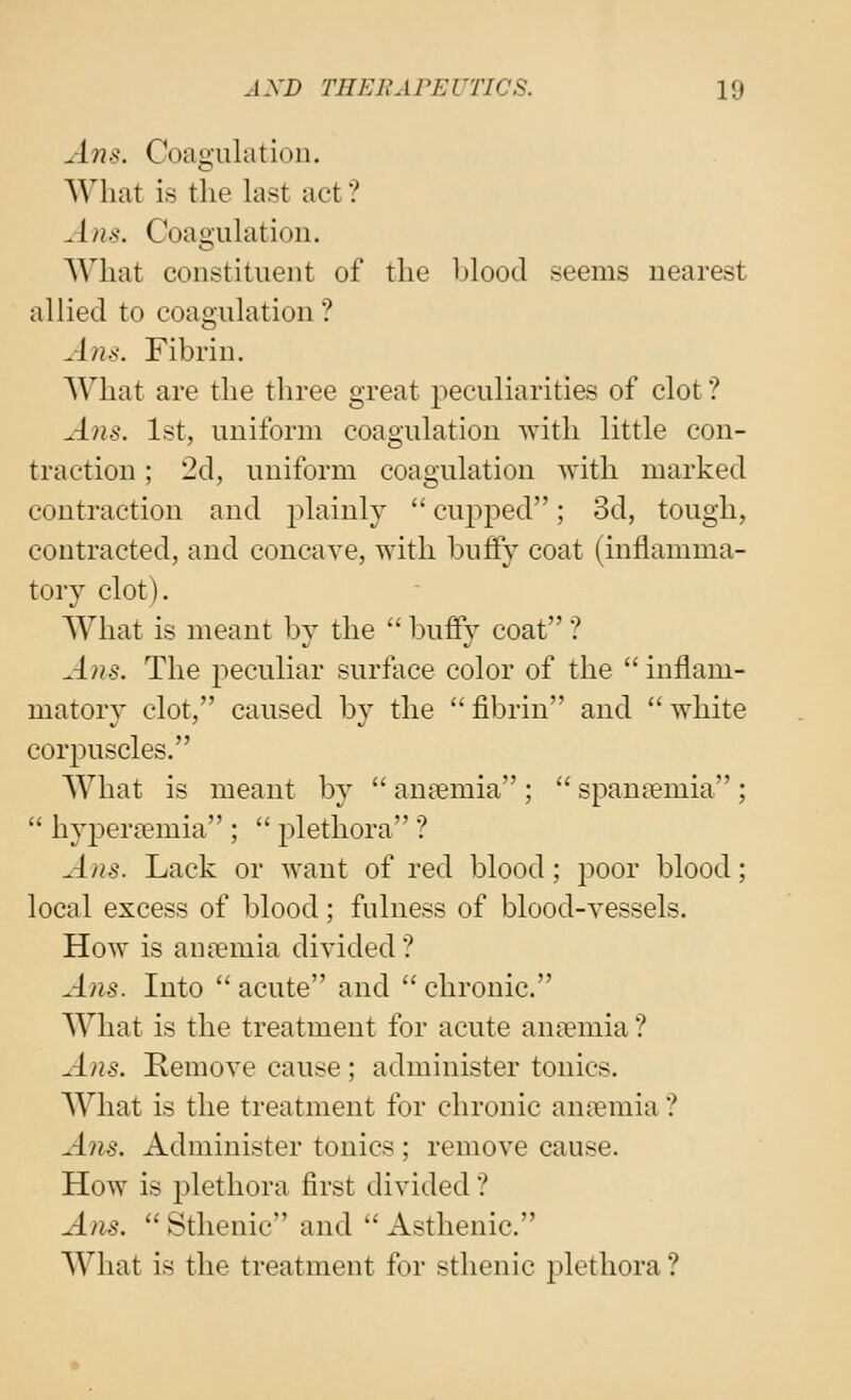 Ans. Coagulation. What is the hist act ? Ans. Coagulation. What constituent of the blood seems nearest allied to coagulation? Ans. Fibrin. What are the three great peculiarities of clot ? Ans. 1st, uniform coagulation with little con- traction ; 2d, uniform coagulation with marked contraction and plainly  cuj^ped; 3d, tough, contracted, and concave, with buffy coat (inflamma- tory clot). What is meant by the  buffy coat ? Ans. The peculiar surface color of the  inflam- matory clot, caused by the  fibrin and  white corpuscles. What is meant by  aniemia ;  spantcmia ;  hyperremia ;  jjlethora ? Ans. Lack or want of red blood; poor blood; local excess of blood; fulness of blood-vessels. How is anaemia divided ? Alls. Into  acute and  chronic. What is the treatment for acute an?emia ? Alls. Kemove cause; administer tonics. What is the treatment for chronic anicmia ? Ans. Administer tonics ; remove cause. How is 2)lethora first divided ? Am.  Sthenic and  Asthenic. What is the treatment for sthenic plethora ?