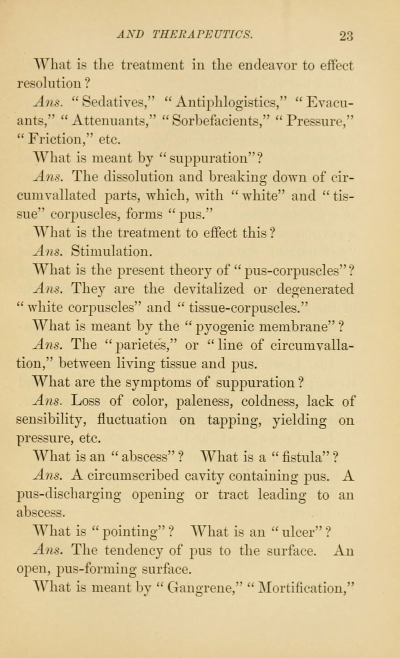 What is the treatment in the endeavor to effect resolution ? A71S.  Sedatives,  Antiphlogistics,  Evacu- ants,  Attennants,  Sorbefacients,  Pressure,  Friction, etc. What is meant by suppuration? A71S. The dissolution and breaking down of cir- cumvallated jiarts, Avhich, with  white and  tis- sue corpuscles, forms  pus. What is the treatment to effect this ? Ans. Stimulation. What is the present theory of  pus-corpuscles ? Ans. They are the devitalized or degenerated  white corpuscles and  tissue-corpuscles. What is meant by the  jDyogenic membrane ? Ans. The  23arietes, or  line of circumvalla- tion, between living tissue and pus. What are the symptoms of suppuration ? Ans. Loss of color, paleness, coldness, lack of sensibility, fluctuation on tapping, yielding on pressure, etc. What is an  abscess ? What is a  fistula ? Ans. A circumscribed cavity containing pus. A pus-discharging opening or tract leading to an abscess. What is  pointing ? What is an  ulcer ? A71S. The tendency of pus to the surface. An oj^en, pus-forming surface. What is meant by  Gangrene,  Mortification,