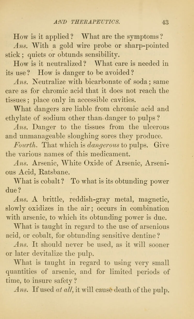 How is it applied ? What are the symptoms ? Ans. With a gold Avire probe or shar2)-poiiited stick; quiets or obtunds sensibility. How is it neutralized ? What care is needed in its use ? How is danger to be avoided ? Ans. Neutralize with bicarbonate of soda; same care as for chromic acid that it does not reach the tissues; jilace only in accessible cavities. What dangers are liable from chromic acid and ethylate of sodium other than danger to jDulps ? Ans. Danoer to the tissues from the ulcerous and unmanageable sloughing sores they produce. Fourth. That which is dangerous to j^ulps. Give the various names of this medicament. Ans. Arsenic, White Oxide of Arsenic, Arseni- ous Acid, Ratsbane. What is cobalt ? To what is its obtunding power due ? Ans. A brittle, reddish-gray metal, magnetic, slowly oxidizes in the air; occurs in combination with arsenic, to which its obtunding power is due. What is taught in regard to the use of arsenious acid, or cobalt, for obtunding sensitive dentine ? Ans. It should never be used, as it will sooner or later devitalize the jnilp. AVhat is taught in regard to using very small quantities of arsenic, and for limited j^eriods of time, to insure safety? Ans. If used at all, it will cause death of the pulp.