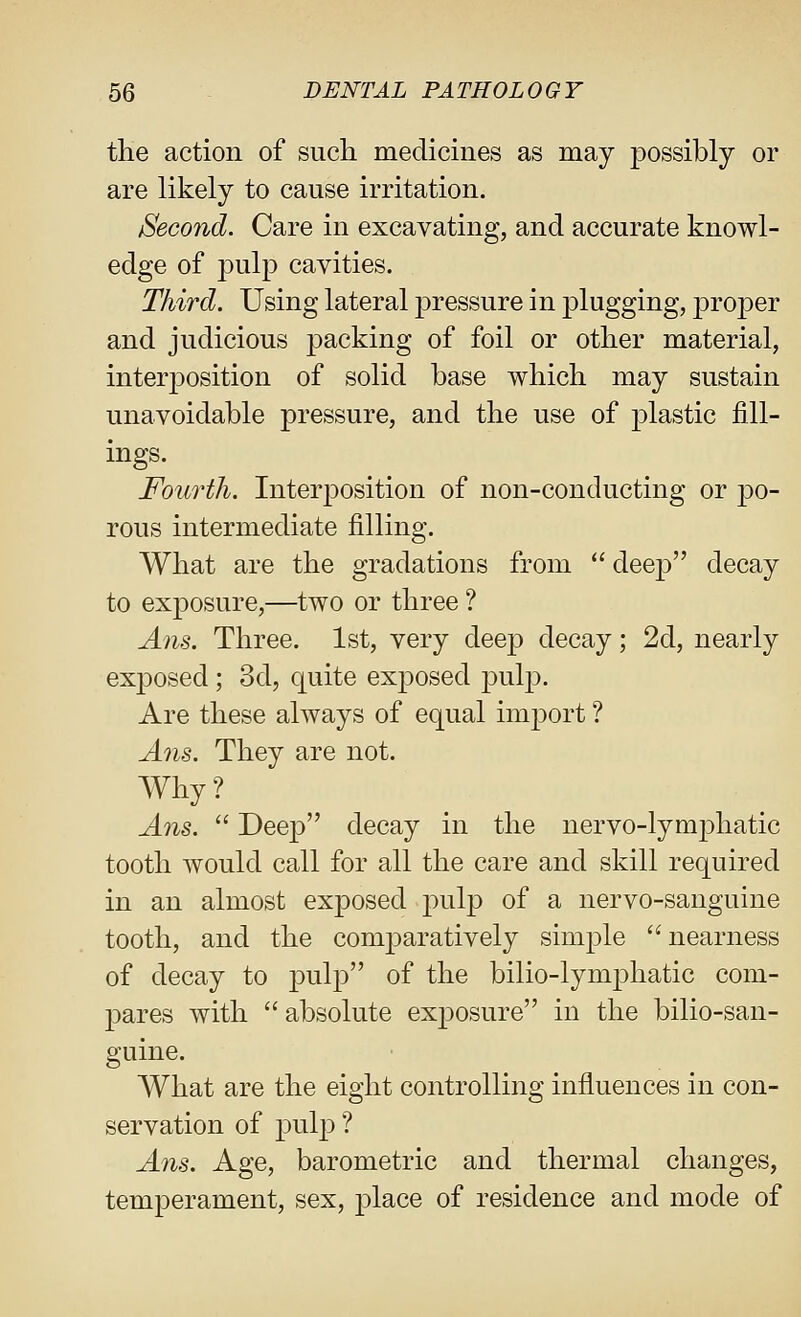 tlie action of sucli medicines as may possibly or are likely to cause irritation. Second. Care in excavating, and accurate knowl- edge of pulp cavities. Third. Using lateral pressure in plugging, jDroper and judicious packing of foil or other material, interposition of solid base which may sustain unavoidable pressure, and the use of plastic fill- ings. Fourth. Interposition of non-conducting or po- rous intermediate filling. What are the gradations from  deep decay to exposure,—two or three ? Arts. Three. 1st, very deep decay; 2d, nearly exposed; 3d, quite exposed ^vl^. Are these always of equal im^Dort ? Ans. They are not. Why? Ans.  Deep decay in the nervo-lymphatic tooth Avould call for all the care and skill required in an almost exposed pulp of a nervo-sanguine tooth, and the comparatively simple nearness of decay to |)^^lp of the bilio-lymphatic com- pares with  absolute exposure in the bilio-san- guine. AVhat are the eight controlling influences in con- servation of pulp ? Ans. Age, barometric and thermal changes, temperament, sex, j)lace of residence and mode of