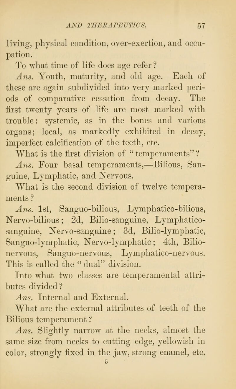 living, 2>liysical condition, over-exertion, and occu- pation. To what time of life does age refer ? Ans. Youth, maturity, and old age. Each of these are again subdivided into very marked peri- ods of comparative cessation from decay. The first twenty years of life are most marked with trouble: systemic, as in the bones and various organs; local, as markedly exhibited in decay, inq^erfect calcification of the teeth, etc. What is the first division of  temj^eraments ? Ans. Four basal temperaments,—Bilious, San- guine, Lymphatic, and Nervous. What is the second division of twelve temj)era- ments ? Ans. 1st, Sanguo-bilious, Lymphatico-bilious, Nervo-bilious; 2d, Bilio-sanguine, Lymphatico- sanguine, Nervo-sanguine; 3d, Bilio-lymphatic, Sanguo-lymphatic, Nervo-lymphatic; 4th, Bilio- nervous, Sanguo-nervous, Lymphatico-nervous. This is called the  dual division. Into what two classes are temperamental attri- butes divided? A71S. Internal and External. What are the external attributes of teeth of the Bilious temperament ? Ans. Slightly narrow at the necks, almost the same size from necks to cutting edge, yellowish in color, strongly fixed in the jaw, strong enamel, etc.