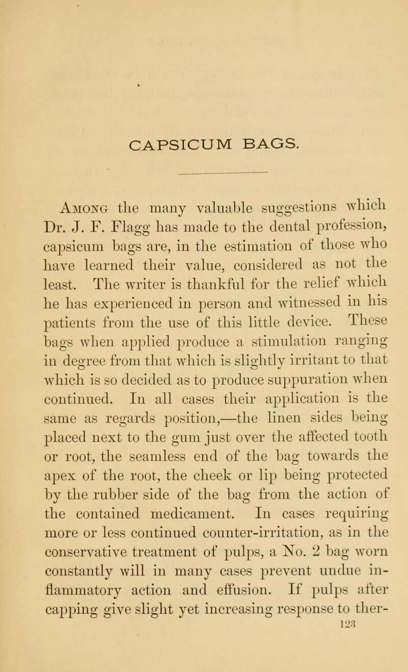 CAPSICUM BAGS. Among tlie many valuable suggestions wliicli Dr. J. F. Flagg has made to the dental profession, capsicum bags are, in the estimation of those who have learned their value, considered as not the least. The writer is thankful for the relief which he has experienced in person and Avitnessed in his patients from the use of this little device. These bags when applied ^n-oduce a stimulation ranging in degree from that which is slightly irritant to that which is so decided as to produce suj^puration when continued. In all cases their application is the same as regards position,—the linen sides being placed next to the gum just over the affected tooth or root, the seamless end of the bag towards the apex of the root, the cheek or lip being protected by the rubber side of the bag from the action of the contained medicament. In cases requiring more or less continued counter-irritation, as in the conservative treatment of pulj^s, a No. 2 bag worn constantly will in many cases prevent undue in- flammatory action and effusion. If pulps after ca2)ping give slight yet increasing response to ther- 1-J3