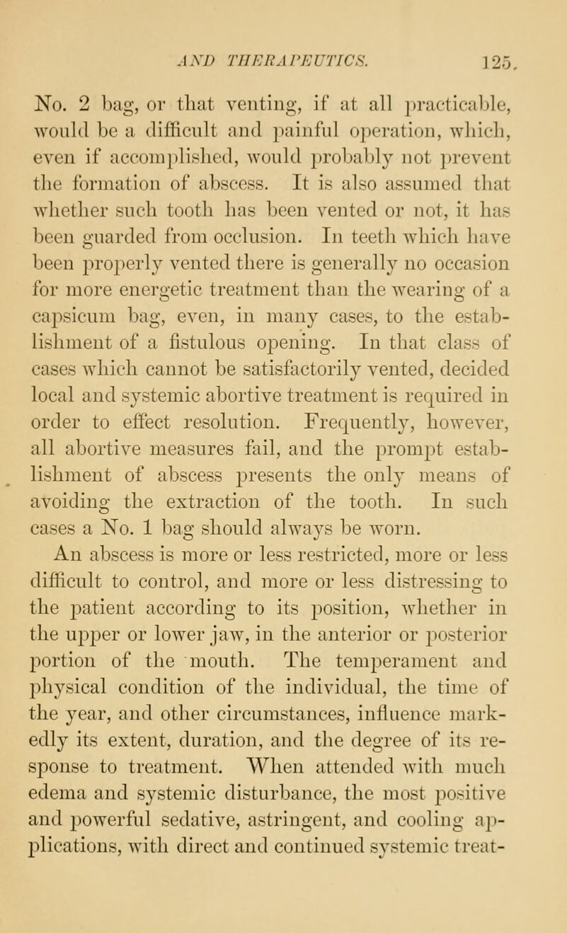 No. 2 bag, or that venting, if at all practicable, would be a difficult and painful operation, wliieli, even if accomplished, would probably not prevent the formation of abscess. It is also assumed tliat whether such tooth has been vented or not, it has been guarded from occlusion. In teeth which have been properly vented there is generally no occasion for more energetic treatment than the wearing of a capsicum bag, even, in many cases, to the estab- lishment of a fistulous opening. In that class of cases which cannot be satisfactorily vented, decided local and systemic abortive treatment is required in order to effect resolution. Frequently, however, all abortive measures fail, and the prompt estab- lishment of abscess presents the only means of avoiding the extraction of the tooth. In such cases a No. 1 l^ag should always be worn. An abscess is more or less restricted, more or less difficult to control, and more or less distressing to the 2^atient according to its position, whether in the ui^per or lower jaw, in the anterior or ^^osterior j^ortion of the mouth. The temperament and physical condition of the individual, the time of the year, and other circumstances, influence mark- edly its extent, duration, and the degree of its re- sponse to treatment. When attended with much edema and systemic disturbance, the most positive and 2)owerful sedative, astringent, and cooling aj)- plications, with direct and continued systemic treat-