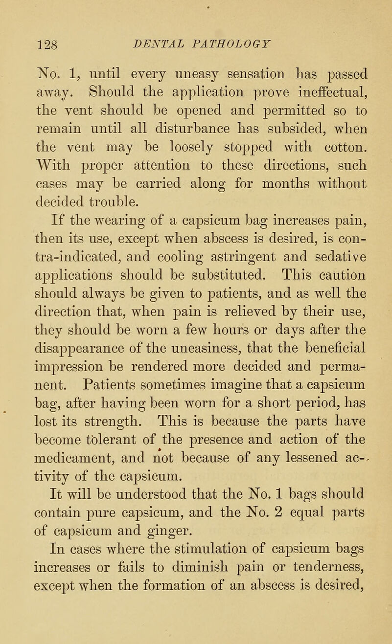 No. 1, until every uneasy sensation has passed away. Should the aioj^lication prove ineffectual, the vent should be opened and permitted so to remain until all disturbance has subsided, when the vent may be loosely stopjDcd with cotton. With proper attention to these directions, such cases may be carried along for months without decided trouble. If the wearing of a capsicum bag increases pain, then its use, except when abscess is desired, is con- tra-indicated, and cooling astringent and sedative applications should be substituted. This caution should always be given to patients, and as well the direction that, when pain is relieved by their use, they should be worn a few hours or days after the disappearance of the uneasiness, that the beneficial imjDression be rendered more decided and perma- nent. Patients sometimes imagine that a capsicum bag, after having been worn for a short j^eriod, has lost its strength. This is because the parts have become tblerant of the presence and action of the medicament, and not because of any lessened ac-- tivity of the capsicum. It will be understood that the No. 1 bags should contain pure capsicum, and the No. 2 equal parts of capsicum and ginger. In cases where the stimulation of capsicum bags increases or fails to diminish pain or tenderness, except when the formation of an abscess is desired,