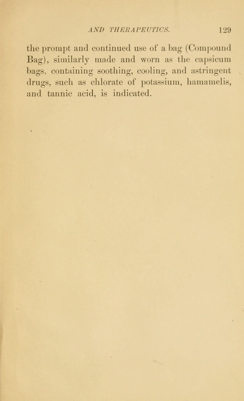 AM) TllKJiAI'EUTlCS. 129 the ])roiiipt and continued use of a bag (Compound Bag), similarly made and worn ai^ the cjipsicum bags, containing soothing, cooling, and astringent drugs, such as chlorate of potassium, hamamelis, and tannic acid, is indicated.