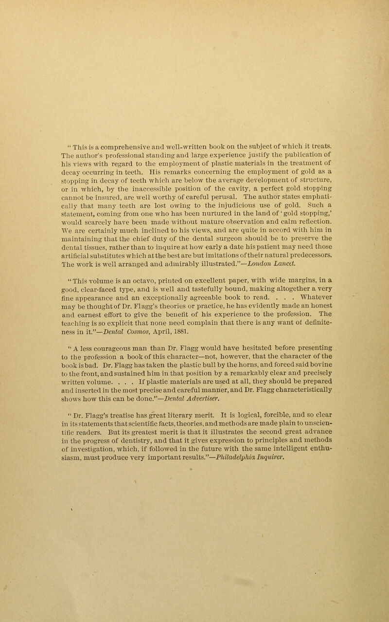  This is a comprehensive and well-written book on the subject of which it treats. The author's professional standing and large experience justify the publication of his views with regard to the employment of plastic materials in the treatment of decay occurring in teeth. His remarlis concerning the employment of gold as a stopping in decay of teeth which are below the average development of structure, or in which, by the inaccessible position of the cavity, a perfect gold stopping cannot be insured, are well worthy of careful perusal. The author states emphati- cally that many teeth are lost owing to the injudicious use of gold. Such a statement, coming from one who has been nurtured in the land of' gold stopping,' would scarcely have been made without mature observation and calm reflection. We are certainly much inclined to his views, and are quite in accord with him in maintaining that the chief duty of the dental surgeon should be to preserve the dental tissues, rather than to inquire at how early a date his patient may need those artificial substitutes which at the best are but imitations of their natural predecessors. The work is well arranged and admirably illustrated.—iowdon Lancet. This volume is an octavo, printed on excellent paper, with wide margins, in a good, clear-faced type, and is well and tastefully bound, making altogether a very fine appearance and an exceptionally agreeable book to read. . . . Whatever may be thought of Dr. Flagg's theories or practice, he has evidently made an honest and earnest effort to give the benefit of his experience to the profession. The teaching is so explicit that none need complain that there is any want ot definite- ness in it.—Dental Cosmos, April, 1881.  A less courageous man than Dr. Flagg would have hesitated before presenting to the profession a book of this character—not, however, that the character of the bookisbad. Dr. Flagg has taken the plasticbullby the horns, and forced said bovine to the front, and sustained him in that position by a remarkably clear and precisely written volume. . . . If plastic materials are used at all, they should be prepared and inserted in the most precise and careful manner, and Dr. Flagg characteristically shows how this can be done.—Dental Advertiser.  Dr. Flagg's treatise has great literary merit. It is logical, forcible, and so clear in its statements that scientific facts, theories, and methods are made plain to unscien- tific readers. But its greatest merit is that it illustrates the second great advance in the progress of dentistry, and that it gives expression to principles and methods of investigation, which, if followed in the future with the same intelligent enthu- siasm, must produce very important results.—Philadelphia Inquirer.