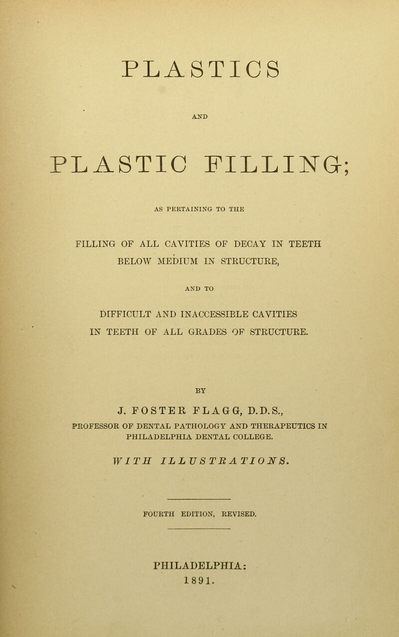 PLASTICS AND PLASTIC FILLING; AS PERTAINING TO THE FILLING OF ALL CAVITIES OF DECAY IN TEETH BELOW MEDIUM IN STEUCTUEE, AND TO DIFFICULT AND INACCESSIBLE CAVITIES IN TEETH OF ALL GEADES OF STEUCTUEE. BY J. FOSTER FLAGG, D.D.S., PROFESSOR OF DENTAL PATHOLOGY AND THERAPEUTICS IN PHILADELPHIA DENTAL COLLEGE. WITH ILLV8TBATI0NS, FOURTH EDITION, REVISED. PHILADELPHIA: 1891.