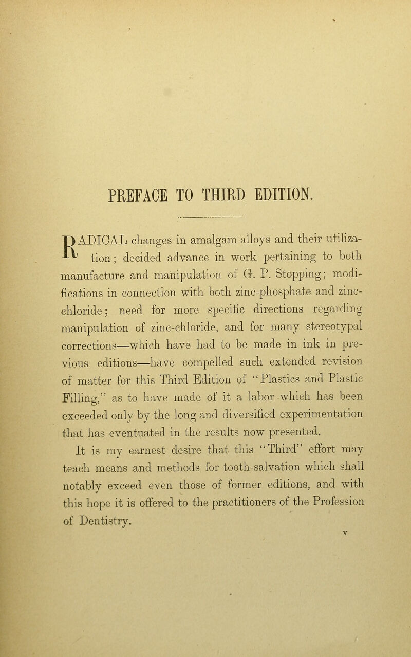 PREFACE TO THIRD EDITION. RADICAL changes in amalgam alloys and their utiliza- tion; decided advance in work pertaining to both manufacture and manipulation of G. P. Stopping; modi- fications in connection with both zinc-phosphate and zinc- chloride; need for more specific directions regarding manipulation of zinc-chloride, and for many stereotypal corrections—which have had to be made in ink in pre- vious editions—have compelled such extended revision of matter for this Third Edition of Plastics and Plastic Fining, as to have made of it a labor which has been exceeded only by the long and diversified experimentation that has eventuated in the results now presented. It is my earnest desire that this Third effort may teach means and methods for tooth-salvation which shall notably exceed even those of former editions, and with this hope it is offered to the practitioners of the Profession of Dentistry.