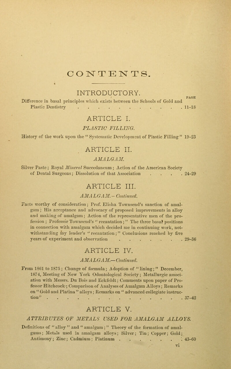 CONTENTS. INTRODUCTORY. PAGE Difference in basal principles wliich exists between the Schools of Gold and Plastic Dentistry 11-18 ARTICLE I. PLASTIC FILLING. EEistoiy of the work upon the  Systematic Development of Plastic Filling  19-23 ARTICLE IL AMALGAM. Silver Paste; Eoyal llineral Succedaneum; Action of the American Society of Dental Surgeons; Dissolution of that Association . . . .24-29 ARTICLE III. AMALGAM.- Continued. Facts worthy of consideration; Prof. Elisha Townsend's sanction of amal- gam ; His acceptance and advocacy of proposed improvements in alloy and making of amalgam; Action of the rejiresentative men of the pro- fession ; Professor Townsend's  recantation;  The three basal positions in connection with amalgam which decided me in continuing work, not- withstanding my leader's  recantation;  Conclusions reached by five years of experiment and observation 29-36 ARTICLE IV. AMALGAM.— Continued. From 1861 to 1875; Change of formula; Adoption of lining;  December, 1874, Meeting of New York Odontological Society; Metallurgic associ- ation with Messrs. Du Bois and Eckfeldt; Comments upon paper of Pro- fessor Hitchcock; Comparison of Analyses of Amalgam Alloys; Remarks on  Gold and Platina  alloys; Remarks on  advanced collegiate instruc- tion 37^2 ARTICLE V. ATTRIBUTES OF 2IETALS USED FOB A3IALGAM ALLOYS. Definitions of  alloy  and  amalgam ;  Theory of the formation of amal- gams ; Metiils used in amalgam alloys; Silver; Tin; Copper; Gold; Antimony; Zinc; Cadmium ; Platinum '. 43-60