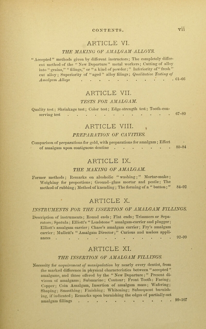 ARTICLE VI. THE MAKING OF AMALGAM ALLOYS.  Accepted  methods given by different instructors; The completely differ- ent method of the  New Departure  metal workers; Cutting of alloy into  grains,  filings, or  a kind of powder; Inferiority of fresh  cut alloy; Superiority of  aged  alloy filings; Qualitative Testing of Amalgam Alloys 61-66 ARTICLE VII. TESTS FOR AMALGAM. Quality test; Shrinkage test; Color test; Edge-strength test; Tooth-con- serving test 67-80 ARTICLE VIIL , PBEPABATION OF CAVITIES. Comparison of preparations for gold, with preparations for amalgam ; Effect ' of amalgam upon contiguous dentine 80-84 ARTICLE IX. THE MAKING OF AMALGAM. Former methods ; Remarks on alcoholic  washing;  Mortar-make ; Weighing for proportions; Ground-glass mortar and pestle; The method of rubbing; Method of kneading; The forming of a  button; 84-92 ARTICLE X. INSTRUMENTS FOR THE INSERTION OF AMALGAM FILLINGS. Description of instruments; Eound ends ; Flat ends; Trimmers or Sepa- rators; Spatula; Elliott's Loadstone amalgam-carrier and plugger; Elliott's amalgam carrier; Chase's amalgam carrier; Fry's amalgam carrier; MuUett's  Amalgam Director; Curious and useless apiDli- ances . 92-99 ARTICLE XL THE INSERTION OF AMALGAM FILLINGS Necessity for acquirement of manipulation by nearly every dentist, from the marked difference in physical characteristics between accepted amalgams, and th'ose (iffered by the  New Departure ;  Present di- vision of amalgams; Submarine; Contour; Front Tooth; Facing; Copper; Coin Amalgam, Insertion of amalgam mass; Wafering; Shaping; Smootliing; Finishing; AVhitening; Subsequent burnish- ing, if indicated ; Remarks upon burnishing the edges of partially-set amalgam fillings 99-107