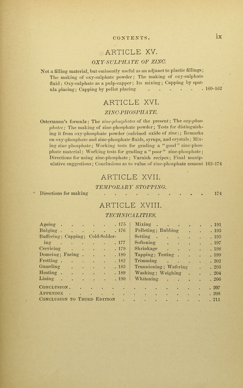 ARTICLE XV. OXY-SULPHATE OF ZINC. Not a filling material, but eminently useful as an adjunct to plastic fillings ; The making of oxy-sulphate powder; The making of oxy-sulphate fluid; Oxy-sulphate as a pulp-capper; Its mixing ; Capping by spat- ula placing; Capping by pellet placing 160-162 ARTICLE XVI. ZING-PHOSPHATE. Ostermann's formula; The zinc-phosphates oi t\ie present; The oxy-phos- phates; The making of zinc-phosphate powder; Tests for distinguish- ing it from oxy-phosphate powder (calcined oxide of zinc); Eemarks on oxy-phosj^hate and zinc-phosphate fluids, syrups, and crystals; Mix- ing zinc-phosphate; Working tests for grading a  good  zinc-f)hos- phate material; Workiag tests for grading a  jjoor  zinc-phosphate; Directions for using zinc-phosphate; Varnish recipes; Final manip- ulative suggestions; Conclusions as to value of zinc-phosphate cement 162-174 ARTICLE XVII. TEMPORARY STOPPING. Directions for making 174 ARTICLE XVIII. TEGHNIGALITIES. Ageing 175 Bulging 176 BufFering; Capping; Cold-Solder- ing 177 Crevicing 179 Domeins:; Facing .... 180 Fretting 182 Guarding 183 Heating 189 Mixing 191 Pelleting; Rubbing . . .193 Setting 195 Softening . . . . .197 Shrinkage 198 Tapping; Testing . . . .199 Trimming 202 Trunnioning; Wafering . . 203 Washing; Weighing . . . 204 Lining 190 I AYhitening 206 Conclusion 207 Appendix 208 Conclusion to Third Edition 211