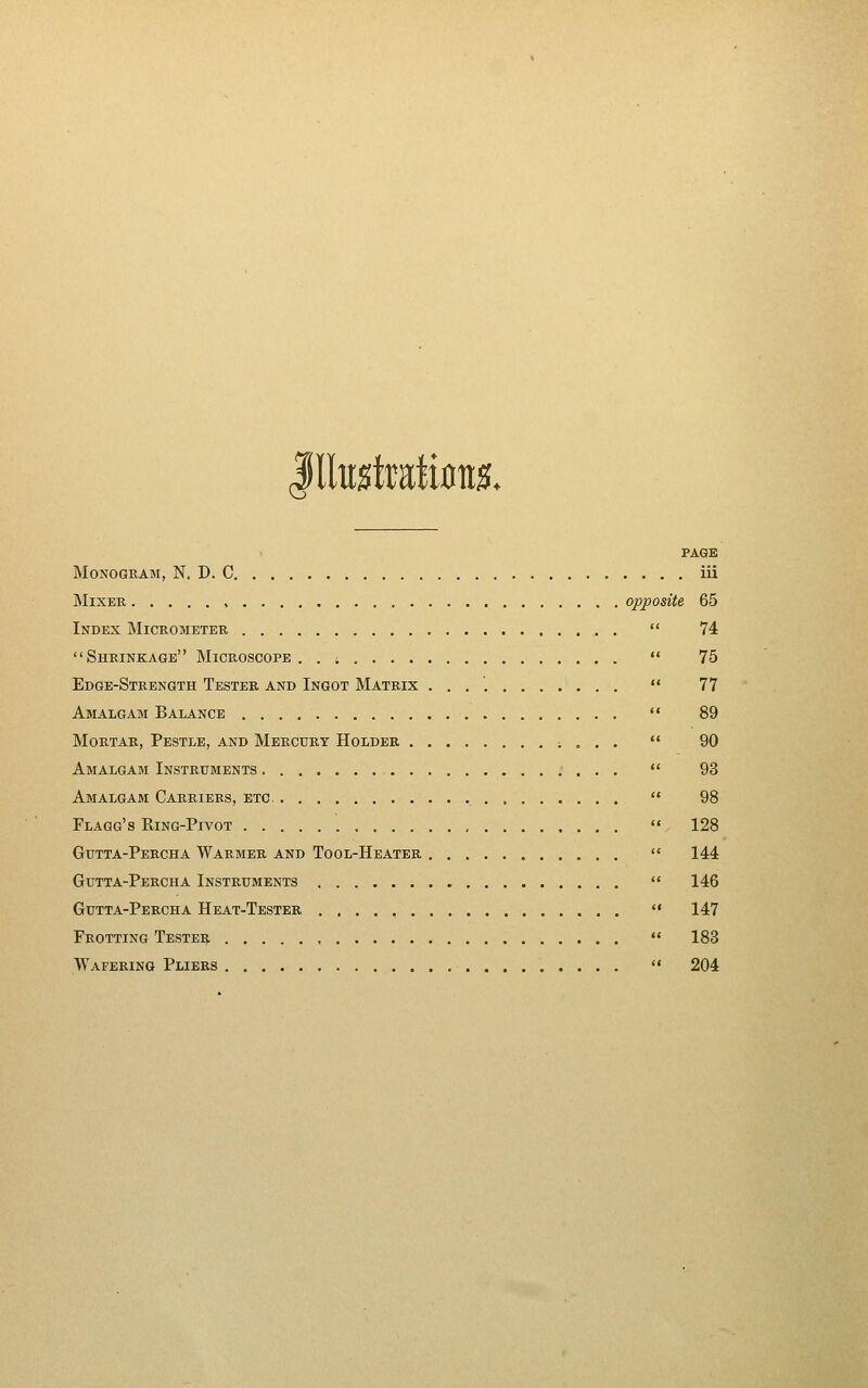 Iltotraliflu^. Monogram, N. D. C. Mixer o: Index Micrometer Shrinkage Microscope . . 4 . . . . Edge-Strength Tester and Ingot Matrix Amalgam Balance Mortar, Pestle, and Mercury Holder . Amalgam Instruments . Amalgam Carriers, etc. Flagg's Ring-Pivot Gutta-Percha Warmer and Tool-Heater Gutta-Percha Instruments Gutta-Percha Heat-Tester Trotting Tester Wafering Pliers PAGE iii 65 74 75 77 89 90 93 98 128 144 146 147 183 204