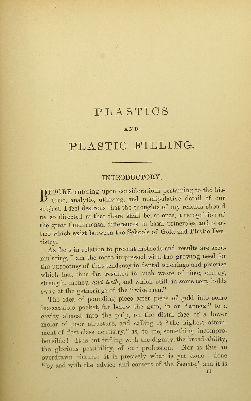 PLASTICS AND PLASTIC FILLING. INTEODUCTOEY. BEFOEE entering upon considerations pertaining to the his- toric, analytic, -utilizing, and manipulative detail of our subject, I feel desirous that the thoughts of my readers should DC so directed as that there shall be, at once, a recognition of the great fundamental differences in basal principles and prac- tice which exist between the Schools of Gold and Plastic Den- tistry. As facts in relation to present methods and results are accu- mulating, I am the more impressed with the growing need for the uprooting of that tendency in dental teachings and practice which has, thus far, resulted in such waste of time, energy, strength, money, and teeth, and which still, in some iiort, holds sway at the gatherings of the wise men. The idea of pounding piece after piece of gold into some inaccessible pocket, far below the gum, in an ann-ix to a cavity almost into the pulp, on the distal face of a lower molar of poor structure, and calling it the highest attain- ment of first-class dentistry, is, to me, something incompre- hensible ! It is but trifling with the dignity, the broad abihty, the glorious possibility, of our profession. Nor is this an overdrawn picture; it is precisely what is yet done — done by and with the advice and consent of the Senate, and it is