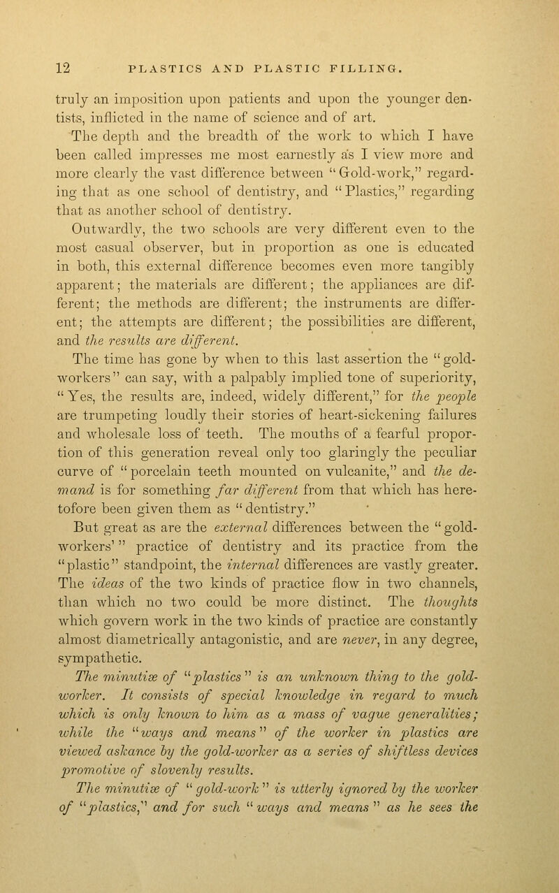 truly an imposition upon patients and upon the younger den- tists, inflicted in the name of science and of art. The depth and the breadth of the work to which I have been called impresses me most earnestly as I view more and more clearly the vast difference between Gold-work, regard- ing that as one school of dentistry, and Plastics, regarding that as another school of dentistry. Outwardly, the two schools are very different even to the most casual observer, but in proportion as one is educated in both, this external difference becomes even more tangibly apparent; the materials are different; the appliances are dif- ferent; the methods are different; the instruments are differ- ent; the attempts are different; the possibilities are different, and the results are different. The time has gone by when to this last assertion the gold- workers can say, with a palpably implied tone of superiority, Yes, the results are, indeed, widely different, for the people are trumpeting loudly their stories of heart-sickening failures and wholesale loss of teeth. The mouths of a fearful propor- tion of this generation reveal only too glaringly the peculiar curve of porcelain teeth mounted on vulcanite, and the de- mand is for something far different from that which has here- tofore been given them as dentistry. But great as are the external differences between the gold- workers' practice of dentistry and its practice from the plastic standpoint, the internal differences are vastly greater. The ideas of the two kinds of practice flow in two channels, than which no two could be more distinct. The thoughts which govern work in the two kinds of practice are constantly almost diametrically antagonistic, and are never^ in any degree, sympathetic. The minutise of ^^plastics is an unknown thing to the gold- worker. It consists of special knowledge in regard to much which is only knoiun to him as a mass of vague generalities; while the ^^ways and means ^^ of the worker in plastics are viewed askance by the gold-worker as a series of shiftless devices promotive of slovenly results. The minutise of gold-work is utterly ignored hy the luorker of ^^plasticSj''' and for such ways and means as he sees the
